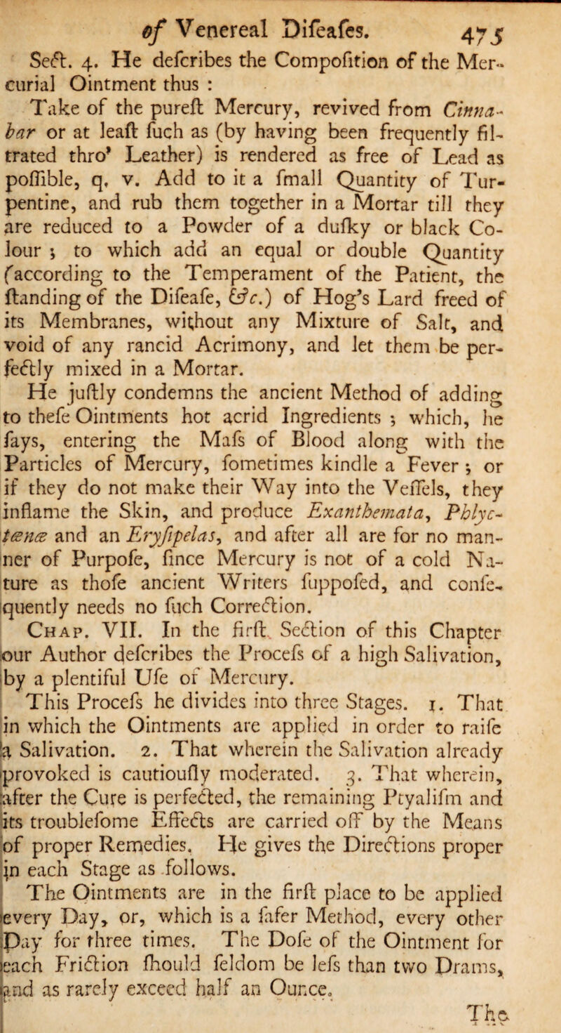 SeCt. 4. He defcribes the Compofition of the Mer¬ curial Ointment thus : Take of the pureft Mercury, revived from Cinna¬ bar or at leaft fuch as (by having been frequently fil¬ trated thro* Leather) is rendered as free of Lead as pofiible, q, v. Add to it a frnall Quantity of Tur¬ pentine, and rub them together in a Mortar till they are reduced to a Powder of a dufky or black Co¬ lour \ to which add an equal or double Quantity faccording to the Temperament of the Patient, the {landing of the Difeafe, &c.) of Hog’s Lard freed of its Membranes, without any Mixture of Salt, and void of any rancid Acrimony, and let them be per¬ fectly mixed in a Mortar. He juftly condemns the ancient Method of adding to thefe Ointments hot acrid Ingredients ; which, he fays, entering the Mafs of Blood along with the Particles of Mercury, fometimes kindle a Fever *, or if they do not make their Way into the VeiTels, they inflame the Skin, and produce Exanthemata, Phlyc- 'tesnes and an Eryfipelas, and after all are for no man¬ ner of Purpofe, fince Mercury is not of a cold Na¬ ture as thofe ancient Writers fuppofed, and conic- iquently needs no fuch Correction. Chap. VII. In the firfl: Section of this Chapter our Author defcribes the Procefs of a high Salivation, by a plentiful Ufe of Mercury. This Procefs he divides into three Stages, j. That in which the Ointments are applied in order to raife Salivation. 2. That wherein the Salivation already •provoked is cautioufly moderated. 3. That wherein, :after the Cure is perfected, the remaining Ptyalifm and its troublefome EfFeCts are carried off by the Means of proper Remedies. He gives the Directions proper \n each Stage as follows. The Ointments are in the firfl; place to be applied every Day, or, which is a fafer Method, every other (Pay for three times. The Dofe of the Ointment for each FriClion fhould feldom be lefs than two Drams, and as rarely exceed half an Ounce. The- .1 « . V