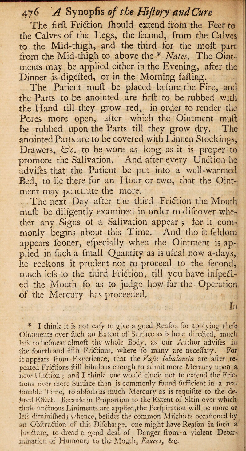The firft Fridlion fhould extend from the Feet to the Calves of the Legs, the fecond, from the Calves to the Mid-thigh, and the third for the mo ft part from the Mid-thigh to above the * Nates. The Oint¬ ments may be applied either in the Evening, after the Dinner is digefted, or in the Morning failing. The Patient muft be placed before the Fire, and the Parts to be anointed are firft to be rubbed with the Hand till they grow red, in order to render the Pores more open, after which the Ointment muft be rubbed upon the Parts till they grow dry. The anointed Parts are to be covered with Linnen Stockings, Drawers, &c. to be wore as long as it is proper to promote the Salivation. And after every Undtion he advifes that the Patient be put into a well-warmed Bed, to lie there for an Hour or two, that the Oint¬ ment may penetrate the more. The next Day after the third Fridlion the Mouth muft be diligently examined in order to difcover whe¬ ther any Signs of a Salivation appear ; for it com¬ monly begins about this Time. And tho it feldom appears fooner, especially when the Ointment is ap¬ plied in fuch a fmall Quantity as is ufual now a-days, he reckons it prudent not to proceed to the fecond, much lefs to the third Fridtion, till you have infpedt- ed the Mouth fo as to judge how far the Operation of the Mercury has proceeded. In * I think it is not eafy to give a gccd Reafon for applying thefe Ointments over Inch an Extent of Surface as is here directed, much lefs to befmear almoit the whole Body, as our Author advifes in the fourth and fifth Fridtions, where fo many are neceffary. For it appears from Experience, that the Vafa inhalantia are after re¬ peated Fridtions kill bibulous enough to admit more Mercury upon a new Un&ion ; and I think one would chufe not to extend the Fric¬ tions over more Surface than is commonly found fufficient in a rea- fonable Time, to abforb as much Mercury as is requifite to the de¬ fined EfFedt. Becaufe in Proportion to the Extent of Skin over which thofe tindluous Liniments are applied,the Perfpiration will be more or lefs diminifhed; whence, befidcs the common Mifchiefs occalioned by an Obftrudlion of this Difcharge, one might have Reafon in fuch a fundture, to dread a good deal of Danger ftonv a violent Deter¬ mination of Humour? to the Mouth, Fauces, &c.