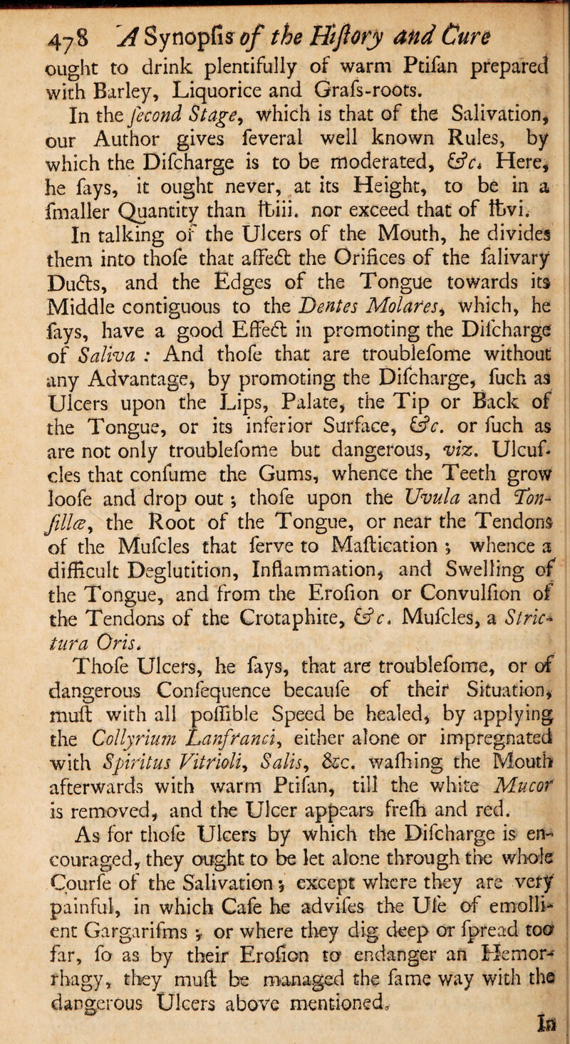 ought to drink plentifully of warm Ptifan prepared with Barley, Liquorice and Grafs-roots. In the fecond Stage, which is that of the Salivation* our Author gives feveral well known Rules, by which the Difcharge is to be moderated, &c< Here* he lays, it ought never, at its Height, to be in a fmaller Quantity than ibiii. nor exceed that of fcvi. In talking of the Ulcers of the Mouth, he divides them into thofe that afFedt the Orifices of the falivary Dudts, and the Edges of the Tongue towards its Middle contiguous to the Dentes Molares^ which, he fays, have a good Effedt in promoting the Difcharge of Saliva : And thofe that are troublefome without any Advantage, by promoting the Difcharge, fuch as Ulcers upon the Lips, Palate, the Tip or Back of the Tongue, or its inferior Surface, &c. or fuch as are not only troublefome but dangerous, viz. Ulcufi cles that confurne the Gums, whence the Teeth grow loofe and drop out; thofe upon the Uvula and Ton- jillce, the Root of the Tongue, or near the Tendons of the Mufcles that ferve to Maflication ; whence a difficult Deglutition, Inflammation, and Swelling of the Tongue, and from the Erofion or Convulfion of the Tendons of the Crotaphite, &c* Mufcles, a Stric¬ ter a Oris, Thofe Ulcers, he fays, that are troublefome, or of dangerous Confequence becaufe of their Situation, mult with all poffible Speed be healed, by applying the Collyrium Lanfranci, either alone or impregnated with Spirit us Vitriolic Salts, &c. walking the Mouth afterwards with warm Ptifan, till the white Mucor is removed, and the Ulcer appears freffi and red. As for thofe Ulcers by which the Difcharge is en¬ couraged, they ought to be let alone through the whole Cpurfe of the Salivation •* except where they are very painful, in which Cafe he adviies the Ufe of emolli¬ ent Gargarifms •, or where they dig deep or fpreacl too far, fo as by their Erofion to endanger an Hem or' rhagy, they mu ft be managed the fame way with the dangerous Ulcers above mentioned, fa
