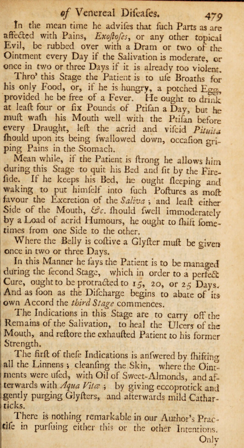 tn the mean time he advifes that fuch Parts as are affected with Pains, Exoftofes, or any other topical Evil, be rubbed over with a Dram or two of the Ointment every Day if the Salivation is moderate, or once in tv/o or three Days if it is already too violent. Thro5 this Stage the Patient is to ufe Broaths for his only Food, or, it he is hungry, a potched Egg., provided he be free of a Fever. He ought to drink at leaft four or fix Pounds of Ptifan a Day, but he muff wafh his Mouth well with the Ptifan before every Draught, left the acrid and vifeid Pituita, fhould upon its being fwallovved down, occafion gri¬ ping Pains in the Stomach. Mean while, if the Patient is ftrong he allows him during this Stage to quit his Bed and fit by the Fire- fide.^ If he keeps his Bed, he ought fteeping and waking to put himfelf into fuch Poftures as moft favour the Excretion of the Saliva *, and leaft either Side of the Mouth, &c. ffiould fwell immoderately by a Load of acrid Humours, he ought to fhift fome- times from one Side to the other. Where the Belly is coftive a Glyfter muft be given once in two or three Days. In this Manner he fays the Patient is to be managed during the fecond Stage, which in order to a perfe& Cure, ought to be protrafted to 15, 20, or 25 Days. , And as foon as the Difcharge begins to abate of its 1 own Accord the third Stage commences. The Indications in this Stage are to carry off the Remains of the Salivation, to heal the Ulcers of the ' Mouth, and reftore the exhaufted Patient to his former i Strength. s The firft of thefe Indications is anfwered by fhiftincr all the Linnens ; cleanfing the Skin, where the Oint^ [ ments were ufed, with Oil of Sweet-Almonds, and af- j terwards with Aqua Vita? y by giving eccoprotick and : gently purging Glyfters, and afterwards mild Cathar- ) ticks. There is nothing remarkable in our Author’s Prac- IClfe in purfuing either this or the other Intentions, Only