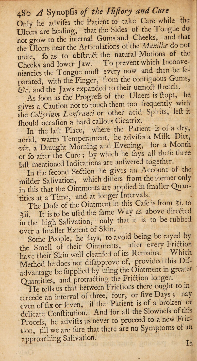 Only he advifes the Patient to take Care while the Ulcers are healing, that the Sides ot the Tongue do not grow to the internal Gums and Cheeks, and that the Ulcers near the Articulations of the Maxilla do not unite, fo as to obftrud the natural Motions of the Cheeks and lower Jaw. To prevent which Inconve- niencies the Tongue muft every now and then be le- parated, with the Finger, front the contiguous Gums, tSc. and the Jaws expanded to their utmoft ftretch. As foon as the Progrefs of the Ulcers is ftopt, he, gives a Caution not to touch them too frequently with the Collyrium Lanfranci or other acid Spirits, left it fliould occalion a hard callous Cicatrix. In the laft Place, where the Patient is ot a dry, acrid, warm Temperament, he advifes a Milk Diet, viz. a Draught Morning and Evening, for a Month or fo after the Cure by which he fays all thefe three laft mentioned Indications are anfwered together. In the fecond Sedion he gives an Account of the milder Salivation, which differs from the former only- in this that the Ointments are applied in fmaller Quan¬ tities at a Time, and at longer Intervals. _ The Dofe of the Ointment in this Cafe is from 3>- to 5ii It is to be ufed the fame Way as above directed in the high Salivation, only that it is to be rubbed over a fmaller Extent of Skin. Some People, he fays, to avoid being be rayed by the Smell of their Ointments, after every Fndion have their Skin well cleanfed of its Remains. W hich Method he does not difapprove of, provided this Dif- advantage be fupplied by ufing the Ointment in greater Quantities, and ^trading the Fridion longer. He tells us that between Fridions there ought to in¬ tercede an interval of three, four, or five Days •, nay even of fix or feven, if the Patient is of a broken or delicate Conftitution. And for all the Slownefs of this Procefs, he advifes us never to proceed to a new mo¬ tion, till we are fure that there are no Symptoms of an approaching Salivation*