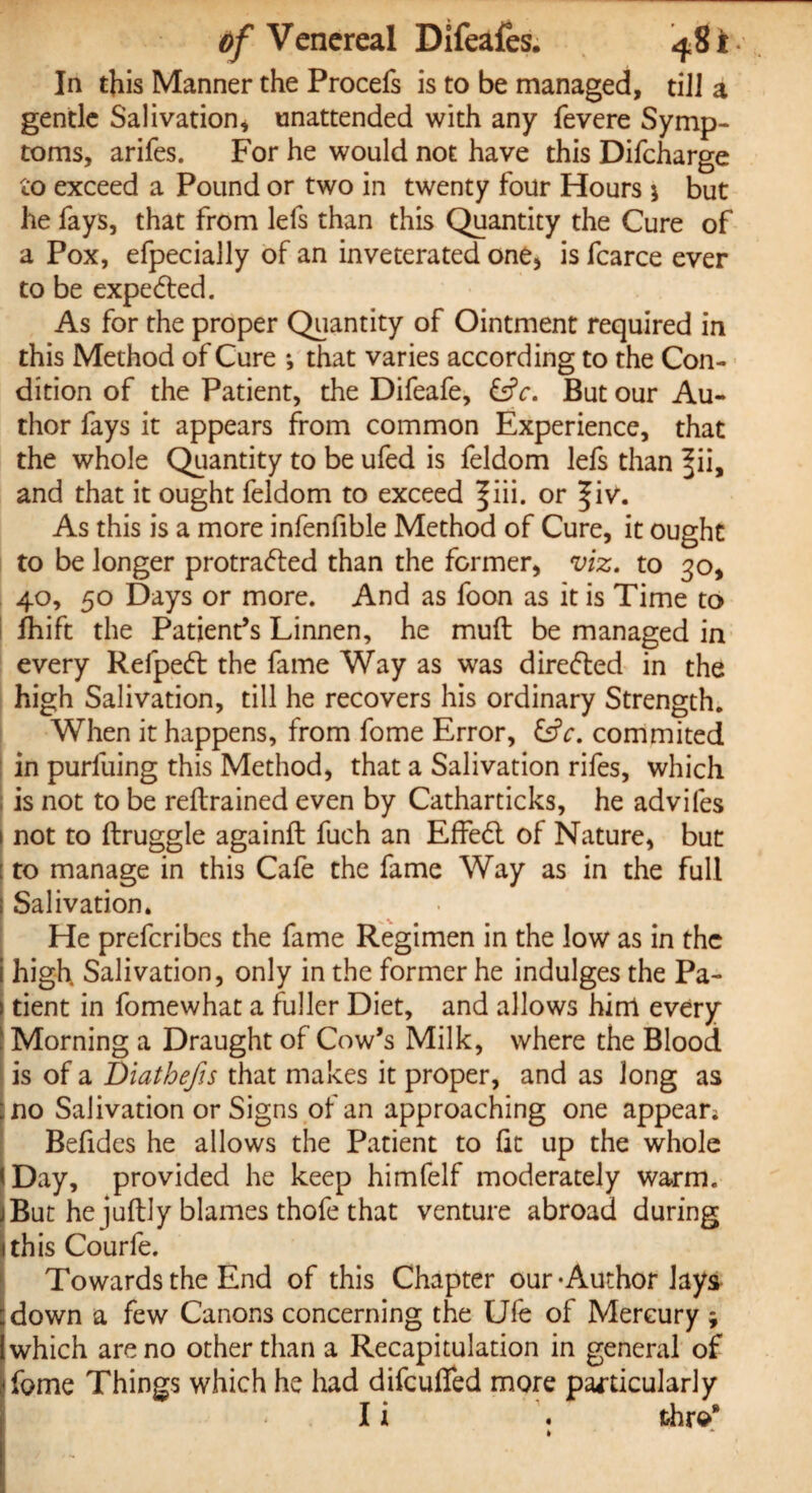 In this Manner the Procefs is to be managed, till a gentle Salivation* unattended with any fevere Symp¬ toms, arifes. For he would not have this Difcharge to exceed a Pound or two in twenty four Hours * but he fays, that from lefs than this Quantity the Cure of a Pox, efpecially of an inveterated one* is fcarce ever to be expeCted. As for the proper Quantity of Ointment required in this Method of Cure •, that varies according to the Con¬ dition of the Patient, the Difeafe, &c. But our Au¬ thor fays it appears from common Experience, that the whole Quantity to be ufed is feldom lefs than ^ii, and that it ought feldom to exceed ^iii. or f iv. As this is a more infenfible Method of Cure, it ought to be longer protracted than the former, viz. to 30, 40, 50 Days or more. And as foon as it is Time to Ihift the Patient’s Linnen, he muft be managed in every RefpeCt the fame Way as was directed in the high Salivation, till he recovers his ordinary Strength. When it happens, from fome Error, &V. commited in purfuing this Method, that a Salivation rifes, which is not to be reftrained even by Catharticks, he advifes not to ftruggle againft fuch an EfFeCt of Nature, but to manage in this Cafe the fame Way as in the full Salivation. He prefcribcs the fame Regimen in the low as in the high. Salivation, only in the former he indulges the Pa- 1 dent in fomewhat a fuller Diet, and allows him every j Morning a Draught of Cow’s Milk, where the Blood is of a Diathefis that makes it proper, and as long as no Salivation or Signs of an approaching one appear; Befides he allows the Patient to fit up the whole [Day, provided he keep himfelf moderately warm. But he juftly blames thofe that venture abroad during this Courfe. Towards the End of this Chapter our-Author lays down a few Canons concerning the Ufe of Mercury ; which are no other than a Recapitulation in general of ifome Things which he had difcuffed more particularly I i . thre* k