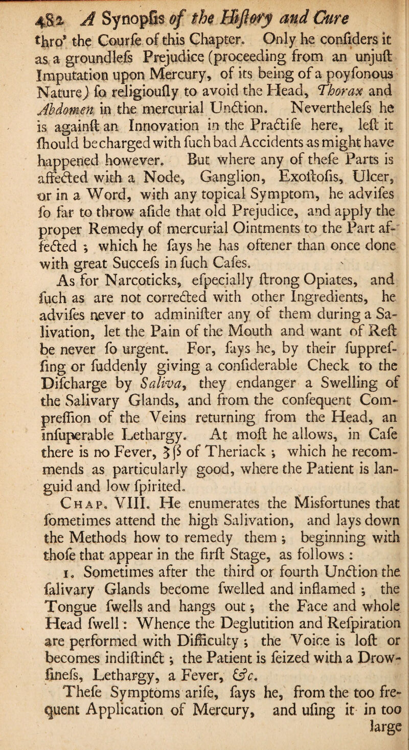 thro* the Courfe of this Chapter. Only he confiders it as a groundlefs Prejudice (proceeding from an unjuft Imputation upon Mercury, of its being of a poyfonous Nature) fo religioufiy to avoid the Plead, Thorax and Abdomen in the mercurial Undion. Neverthelefs he is againft an Innovation in the Pradife here, left it fhould be charged with fuch bad Accidents as might have happened however. But where any of thefe Parts is affeded with a Node, Ganglion, Exoftofis, Ulcer, or in a Word, with any topical Symptom, he advifes fo far to throw afide that old Prejudice, and apply the proper Remedy of mercurial Ointments to the Part af¬ feded ; which he fays he has oftener than once done with great Succefs in fuch Cafes. As for Narcoticks, efpecially ftrong Opiates, and fuch as are not correded with other Ingredients, he advifes never to adminifter any of them during a Sa¬ livation, let the Pain of the Mouth and want of Reft be never fo urgent For, fays he, by their fuppref- fing or hiddenly giving a confiderable Check to the Difcharge by Saliva, they endanger a Swelling of the Salivary Glands, and from the confequent Com- preffton of the Veins returning from the Head, an Infuperable Lethargy. At moil he allows, in Cafe there is no Fever, of Theriack ; which he recom¬ mends as particularly good, where the Patient is lan¬ guid and low fpirited. Chap. VIII. He enumerates the Misfortunes that fometimes attend the high Salivation, and lays down the Methods how to remedy them *, beginning with thofe that appear in the firft Stage, as follows : i. Sometimes after the third or fourth Undion the falivary Glands become fwelled and inflamed ; the Tongue fwells and hangs out; the Face and whole Head fwell: Whence the Deglutition and Refpiration are performed with Difficulty ; the Voice is loft or becomes indiftind *, the Patient is feized with a Drow- linefs, Lethargy, a Fever, &c. Thefe Symptoms arife, fays he, from the too fre¬ quent Application of Mercury, and ufrng it in too large