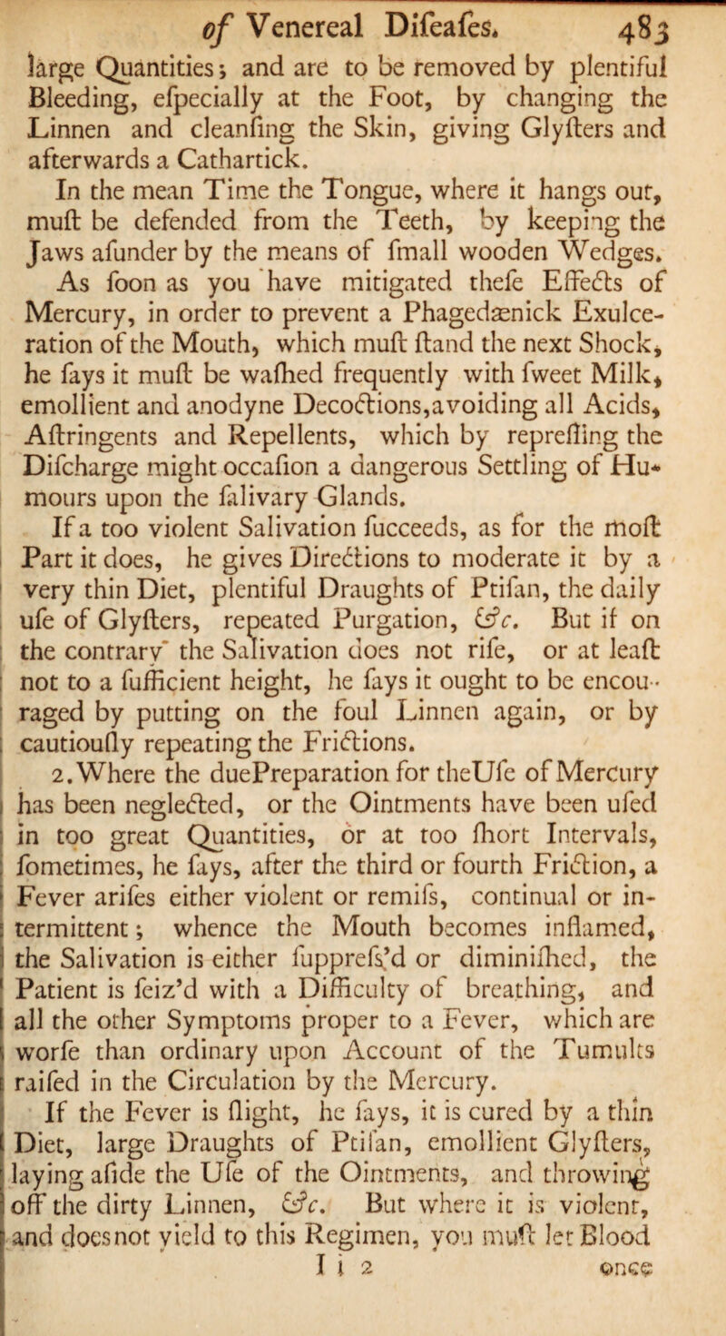 large Quantities; and are to be removed by plentiful Bleeding, efpecially at the Foot, by changing the Linnen and cleanfing the Skin, giving Glyfters and afterwards a Cathartick. In the mean Time the Tongue, where it hangs out, muft be defended from the Teeth, by keeping the Jaws afunder by the means of fmall wooden Wedges. As foon as you have mitigated thefe Effects of Mercury, in order to prevent a Phagedaenick Exulce¬ ration of the Mouth, which muft: ftand the next Shock* he fays it muft be wafhed frequently with fweet Milk* emollient and anodyne Decoctions,avoiding all Acids, Aftringents and Repellents, which by reprefting the Difcharge might occafion a dangerous Settling of Hu* mours upon the falivary Glands. If a too violent Salivation fucceeds, as for the molt Part it does, he gives Directions to moderate it by a | very thin Diet, plentiful Draughts of Ptifan, the daily ufe of Glyfters, repeated Purgation, (Sc, But if on the contrary the Salivation does not rife, or at leaft not to a fufficient height, he fays it ought to be encou ¬ raged by putting on the foul Linnen again, or by ; cautioufly repeating the FriClions. 2. Where the duePreparation for theUfe of Mercury has been negleCted, or the Ointments have been ufed in too great Quantities, or at too fhort Intervals, ; fometimes, he fays, after the third or fourth FriClion, a I Fever arifes either violent or remifs, continual or in¬ termittent ; whence the Mouth becomes inflamed, j the Salivation is either fupprefs’d or diminifhed, the Patient is feiz’d with a Difficulty of breathing, and all the other Symptoms proper to a Fever, which are I worfe than ordinary upon Account of the Tumults i raifed in the Circulation by the Mercury. If the Fever is flight, he fays, it is cured by a thin j Diet, large Draughts of Ptifan, emollient Glyfters, j laying aflde the Ufe of the Ointments, and throwing ioff the dirty Linnen, (Sc. But where it is violent, f and doesnot yield to this Regimen, you muft let Blood I i 2 once