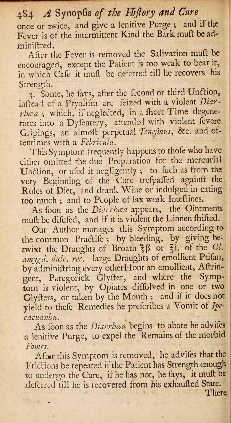 once or twice, and give a lenitive Purge and if the Fever is of the intermittent Kind the Bark mud be ad- miriiftred. After the Fever is removed the Salivation muit be encouraged, except the Patient is too weak to bear it, in which Cafe it mud be deferred till he recovers his Strength. 3. Some, he fays, after the fecond or third Undtion, indead of a Ptyalifm are feized with a violent Diar¬ rhea *, which, it negiedted, in a fhort I ime degene¬ rates into a Dyfentery, attended with violent fevere Gripings, an aimed perpetual Tenefmus, &c. and of¬ tentimes with a Febficula. This Symptom frequently happens to thofe who have either omitted the due Preparation for the mercurial Undlion, or ufed it negligently *, to fuch as from the very Beginning of the Cure trefpaffed againd the Rules of Diet, and drank Wine or indulged in eating too much ; and to People of lax weak Xntedines. As foon as the jDiarrhoea appears, the Ointments mud be difufed, and if it is violent the Linnen fhifted. Our Author manages this Symptom according to the common Pradtife •, by bleeding, by giving be¬ twixt the Draughts of Broath ^ or %i. of the. Ql. atnygd. didc. rec. large Draughts of emollient Ptifan, by adminidring every otherHour an emollient, Adrin- gent, Paregorick Glyder, and where the Symp¬ tom is violent, by Opiates diflolved in one or two Glyders, or taken by the Mouth *, and if it does not yield to thefe Remedies he preferibes a Vomit of fye- cacuanha. As foon as the Diarrhcea begins to abate he advifes a lenitive Purge, to expel the Remains of the morbid Fames. k ~ % Afc#r this Symptom is removed, he advifes that the Frictions be repeated if the Patient has Strength enough to undergo the Cure, if he has not, he fays, it mud be deferred till he is recovered from his exhauded State. There