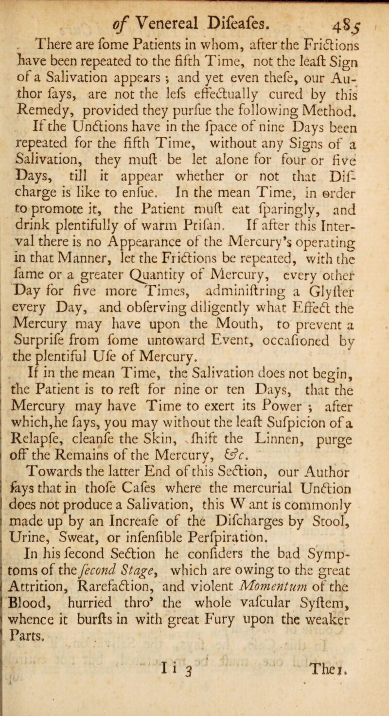 There are fome Patients in whom, after the Frictions have been repeated to the fifth Time, not the leaffc Sign of a Salivation appears ; and yet even thefe, our Au¬ thor fays, are not the lefs effectually cured by this Remedy, provided they purfue the following Method. If the UnCtions have in the fpace of nine Days been repeated for the fifth Time, without any Signs of a Salivation, they mud be let alone for four or five Days, till it appear whether or not that Dif- charge is like to enfue. In the mean Time, in order to promote it, the Patient mud eat fparingly, and drink plentifully of warm Ptifan. If after this Inter¬ val there is no Appearance of the Mercury’s operating in that Manner, let the Frictions be repeated, with the fame or a greater Quantity of Mercury, every other Day for five more Times, adminidring a Glyder every Day, and obferving diligently what EffeCt the Mercury may have upon the Mouth, to prevent a Surprife from fome untoward Event, occafioned by the plentiful Ufe of Mercury. If in the mean Time, the Salivation does not begin, the Patient is to red for nine or ten Days, that the Mercury may have Time to exert its Power *, after which,he fays, you may without the lead Sufpicion of a Relapfe, cleanfe the Skin, *lhift the Linnen, purge off the Remains of the Mercury, &c. Towards the latter End of this SeCtion, our Author fays that in thofe Cafes where the mercurial UnCtion does not produce a Salivation, this W ant is commonly made up by an Increafe of the Difcharges by Stool, Urine, Sweat, or infenfible Perfpiration. In his fecond SeCtion he confiders the bad Symp¬ toms of the fecond Stage, which are owing to the great i Attrition, Rarefaction, and violent Momentum of the | Blood, hurried thro’ the whole vafcular Sydem, I whence it burds in with great Fury upon the weaker Parts. - Ii 3 Thei.