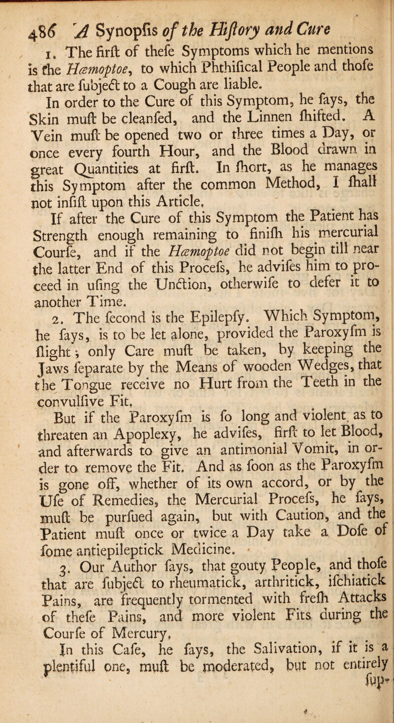 Is The firft of thefe Symptoms which he mentions is Che Hamofloe, to which Phthifical People and thofe that are fubjed to a Cough are liable. In order to the Cure of this Symptom3 he fays, the Skin muft be cleanfed, and the Linnen fhifted. A Vein muff be opened two or three times a Day, or once every fourth Hour, and the Blood drawn in great Quantities at firft. In fhort, as he manages this Symptom after the common Method, I fhall not infill upon this Article. If after the Cure of this Symptom the Patient has Strength enough remaining to finifti his mercurial Courfe, and if the Hcemof toe did not begin till near the latter End of this Procefs, he advifes him to pro- ceed in ufing the Undion, otherwife to defer it to another Time. 2. The fecond is the Epilepfy. Which Symptom, he fays, is to be let alone, provided the Paroxyfm is flight ^ only Care muft be taken, by keeping the Jaws feparate by the Means of wooden Wedges, that the Tongue receive no Hurt from the Teeth in the convulfive Fit. But if the Paroxyfm is fo long and violent, as to threaten an Apoplexy, he advifes, firft to let Blood, and afterwards to give an antimonial Vomit, in or¬ der to remove the Fit. And as foon as the Paroxyfm is gone off, whether of its own accord, or by the Ufe of Remedies, the Mercurial Procefs, he fays, muft be purfued again, but with Caution, and the Patient muft once or twice a Day take a Dofe of fome antiepileptick Medicine. * 3. Our Author fays, that gouty People, and thofe that are fubjed to rheumatick, arthritick, ifchiatick Pains, are frequently tormented with frelh Attacks of thefe Pains, and more violent Fits during the Courfe of Mercury. In this Cafe, he fays, the Salivation, if it is a plentiful one, muft be moderated, but not entirely ftp- 4
