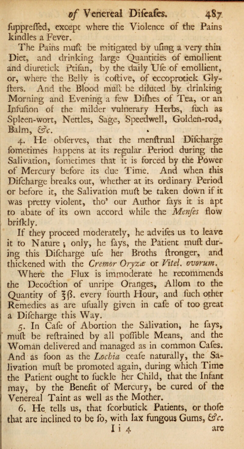 fupprefled, except where the Violence of the Pains kindles a Fever. The Fains muft be mitigated by ufing a very thin Diet, and drinking large Quantities of emollient and diuretick Ptifan, by the daily Ufe of emollient, or, where the Belly is coftive, of eccoprotick Gly- fters. And the Blood muft be diluted by drinking Morning and Evening a few Difties of Tea, or an Ijifufion of the milder vulnerary Herbs, fuch as Spleen-wort, Nettles, Sage, Speedwell, Golden-rod, Balm, &c» 4. He obferves, that the menftrual Difcharge fometimes happens at its regular Period during the Salivation, fometimes that it is forced by the Power of Mercury before its due Time. And when this Difcharge breaks out, whether at its ordinary Period or before it, the Salivation muft be taken down if it was pretty violent, tho* our Author lays it is apt to abate of its own accord while the Menfes flow brifkly. If they proceed moderately, he advifes us to leave it to Nature*, only, he fays, the Patient muft dur¬ ing this Difcharge ufe her Broths ftronger, and thickened with the Cremor Oryz<z or Vitel. ovortun. Where the Flux is immoderate he recommends the Decodtion of unripe Oranges, Allom to the Quantity of every fourth Hour, and fuch other Remedies as are ufually given in cafe of too great a Difcharge this Way. 5. In Cafe of Abortion the Salivation, he fays, muft be reftrained by all poftible Means, and the Woman delivered and managed as in common Cafes. And as foon as the Lochia ceafe naturally, the Sa¬ livation muft be promoted again, during which Time - the Patient ought to fuckle her Child, that the Infant i may, by the Benefit of Mercury, be cured of the Venereal Taint as well as the Mother. 6. He tells us, that fcorbutick Patients, or thofe that are inclined to be fo, with lax fungous Gums, £sfr. I i 4 are