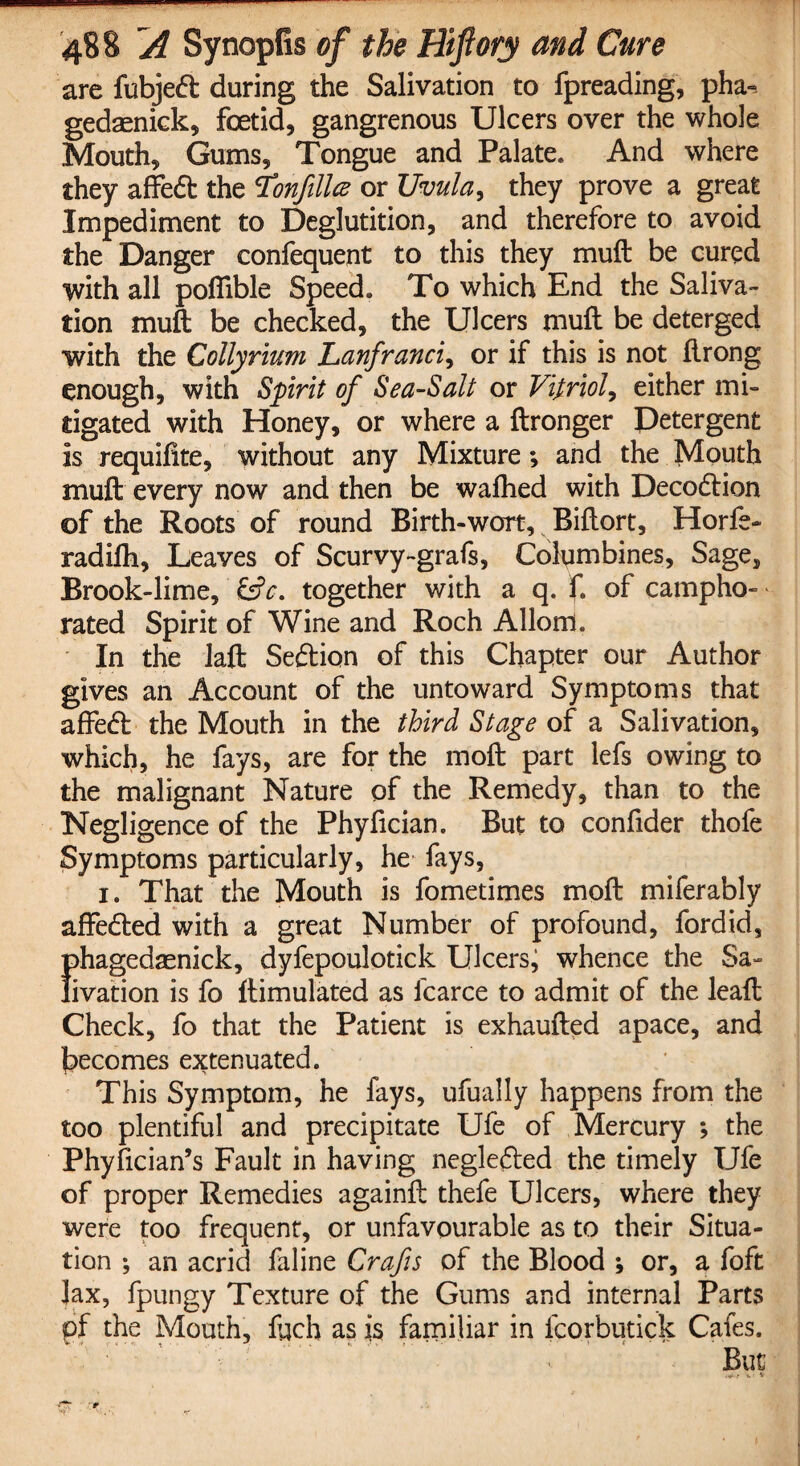 are fubjedt during the Salivation to fpreading, pha-. gedaenick, foetid, gangrenous Ulcers over the whole Mouth, Gums, Tongue and Palate. And where they affedt the Nonfilled or Uvula, they prove a great Impediment to Deglutition, and therefore to avoid the Danger confequent to this they mult be cured with all pofiible Speed. To which End the Saliva¬ tion muft be checked, the Ulcers muft be deterged with the Collyrium Lanfranci, or if this is not flrong enough, with Spirit of Sea-Salt or Vitriol, either mi¬ tigated with Honey, or where a ftronger Detergent is requifite, without any Mixture; and the Mouth muft every now and then be wafhed with Decodtion of the Roots of round Birth-wort, Biftort, Horfe- radifti. Leaves of Scurvy-grafs, Columbines, Sage, Brook-lime, (Sc. together with a q. ft of campho¬ rated Spirit of Wine and Roch Allord. In the Jaft Seftion of this Chapter our Author gives an Account of the untoward Symptoms that affedt the Mouth in the third Stage of a Salivation, which, he fays, are for the moft part lefs owing to the malignant Nature of the Remedy, than to the Negligence of the Phyfician. But to confider thofe Symptoms particularly, he fays, i. That the Mouth is fometimes moft miferably affedted with a great Number of profound, fordid, I)hagedaenick, dyfepoulotick Ulcers, whence the Sa- ivation is fo ftimulated as icarce to admit of the leaft Check, fo that the Patient is exhaufted apace, and becomes extenuated. This Symptom, he fays, ufually happens from the too plentiful and precipitate Ufe of Mercury ; the Phyfician’s Fault in having negledted the timely Ufe of proper Remedies againft thefe Ulcers, where they were too frequent, or unfavourable as to their Situa¬ tion ; an acrid faline Crafts of the Blood ; or, a foft lax, fpungy Texture of the Gums and internal Parts of the Mouth, fach as is familiar in fcorbutick Cafes. But