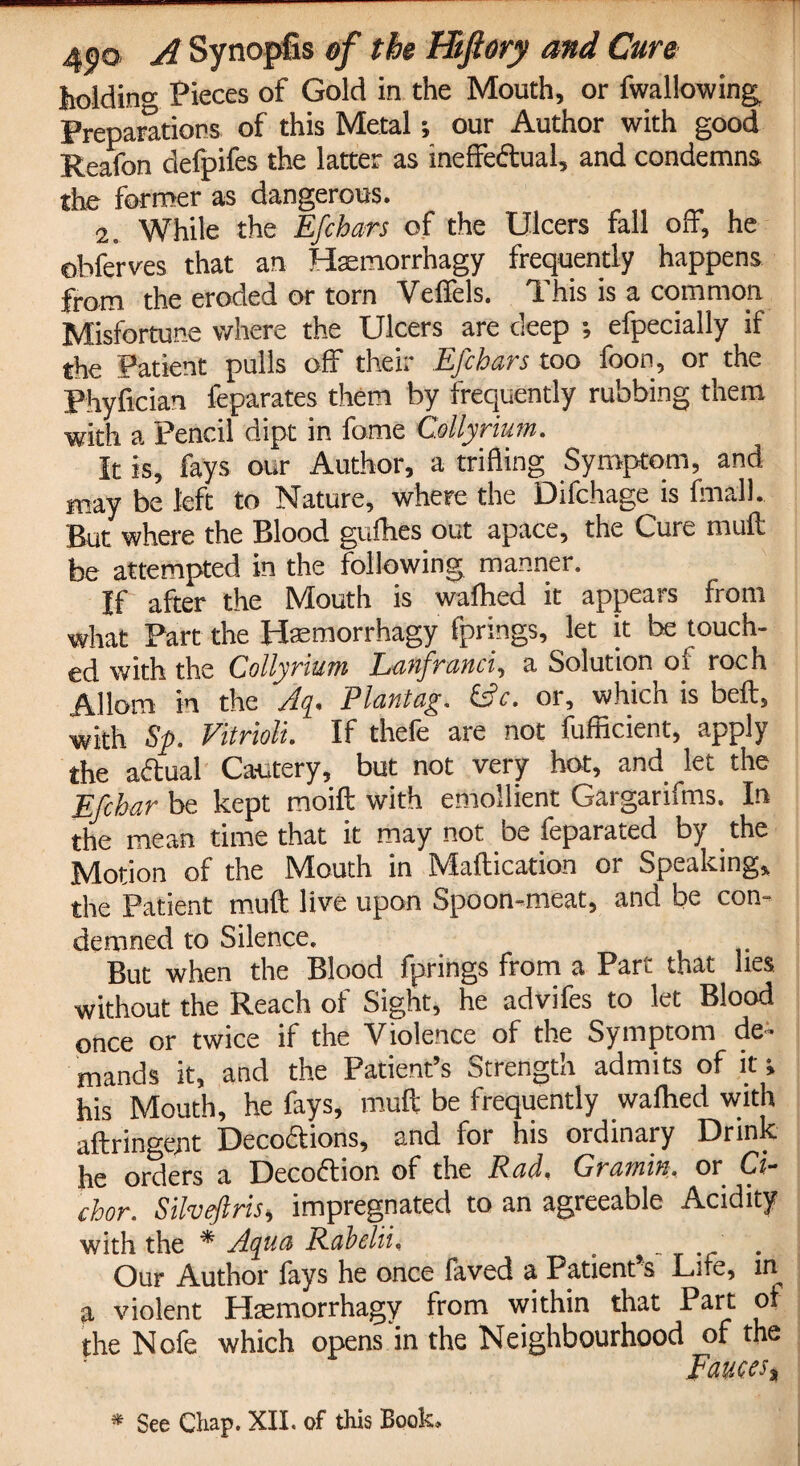 holding Pieces of Gold in the Mouth, or fwallowing Preparations of this Metal; our Author with good Reafon defpifes the latter as ineffectual, and condemns the former as dangerous. 2. While the Efcbars of the Ulcers fall off, he obfe'rves that an Haemorrhagy frequently happens from the eroded or torn Velfels. This is a common Misfortune where the Ulcers are deep •, efpecially if the Patient pulls off their Efcbars too foon, or the Phyfician feparates them by frequently rubbing them with a. Pencil dipt in fome Collyrium. It is, fays our Author, a trifling Symptom, and may be left to Nature, where the Difchage is final 1. But where the Blood gufhes out apace, the Cure mull be attempted in the following manner. If after the Mouth is walhed it appears from what Part the Haemorrhagy fprings, let it be touch¬ ed with the Collyrium Lanfranci, a Solution of roch Allom in the Aq. Plantag. (Ac. or, which is beft, with Sp. Vitrioli. If thefe are not fufficient, apply the aftual Cautery, but not very hot, and let the Efchar be kept moift with emollient Gargarifms. In the mean time that it may not be feparated by the Motion of the Mouth in Maflication or Speaking, the Patient muft live upon Spoon-meat, and be con¬ demned to Silence. But when the Blood fprings from a Part that lies without the Reach of Sight, he advifes to let Blood once or twice if the Violence of the Symptom de¬ mands it, and the Patient’s Strength admits of it; his Mouth, he fays, muft be frequently walhed with aftringent Decoctions, and for his ordinary Drink hg orders a DecoCtion of the Radi Gj amiu. or Ci~ chor. Silveftris, impregnated to an agreeable Acidity with the * Aqua Rabelii, _ . Our Author lays he once faved a Patient s Life, in a violent Haemorrhagy from within that Part of the Nofe which opens in the Neighbourhood of the Fauces, * See Chap. XII. of this Book,