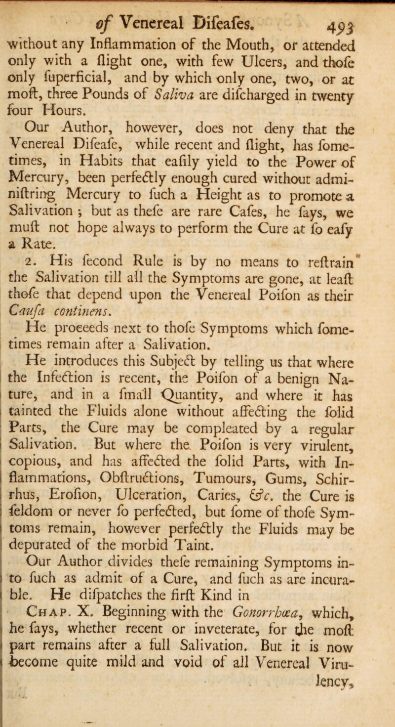 without any Inflammation of the Mouth, or attended only with a flight one, with few Ulcers, and thofe only fuperficial, and by which only one, two, or at moft, three Pounds of Saliva are discharged in twenty four Hours. Our Author, however, does not deny that the Venereal Difeafe, while recent and flight, has fome- times, in Habits that eafily yield to the Power of Mercury, been perfedtly enough cured without admi- niftring Mercury to fuch a Height as to promote a Salivation ; but as thefe are rare Cafes, he fays, we mufb not hope always to perform the Cure at fo eafy a Rate. 2. His fecond Rule is by no means to reftrain the Salivation till all the Symptoms are gone, at leaft thofe that depend upon the Venereal Poifon as their Caufa continens. He proceeds next to thofe Symptoms which fome- times remain after a Salivation. He introduces this Subjeeft by telling us that where the Infection is recent, the Poifon of a benign Na¬ ture, and in a fmall Quantity, and where it has 1 tainted the Fluids alone without affe&ing the fblid Parts, the Cure may be compleated by a regular Salivation. But where the. Poifon is very virulent, copious, and has affe&ed the folid Parts, with In- 1 flammations, Obftruftions, Tumours, Gums, Schir- rhus, Erofion, Ulceration, Caries, &c. the Cure is : feldom or never fo perfected, but fome of thofe Sym- toms remain, however perfe&ly the Fluids may be depurated of the morbid Taint. Our Author divides thefe remaining Symptoms in¬ to fuch as admit of a Cure, and fuch as are incura¬ ble. He difpatches the firft Kind in Chap. X. Beginning with the Gonorrhoea, which, he fays, whether recent or inveterate, for the moft part remains after a full Salivation. But it is now become quite mild and void of all Venereal Viru- Jency,
