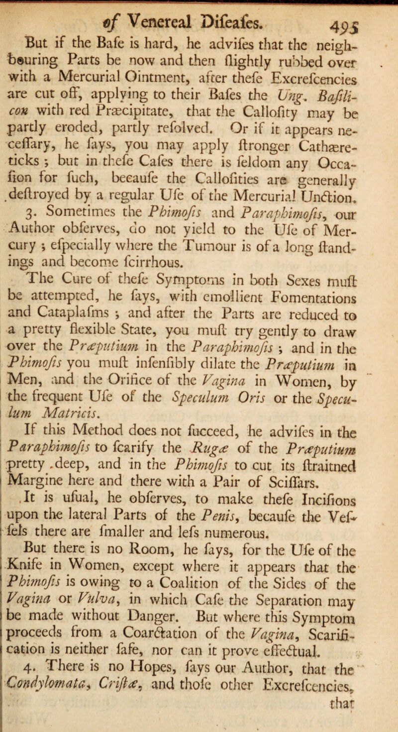 But if the Bafe is hard, he advifes that the neigh¬ bouring Parts be now and then (lightly rubbed over with a Mercurial Ointment, after thefe Excrefcenc-ies are cut off, applying to their Safes the Ung. Bafili- con with red Precipitate, that the Callofity may be partly eroded, partly re halved. Or if it appears ne- ceflary, he fays, you may apply Wronger Cathaere- ticks ; but in thefe Cafes there is (eldom any Occa¬ sion for fuch, beeaufe the Callofities are generally .deftroyed by a regular Ufe of the Mercurial Unftion. 3. Sometimes the Phimofis and Paraphimofis, our Author obferves, do not yield to the Ufe of Mer¬ cury ; efpecially where the Tumour is of a long (hand¬ ings and become fcirrhous. The Cure of thefe Symptoms in both Sexes muft be attempted, he fays, with emollient Fomentations and Cataplafms ; and after the Parts are reduced to a pretty flexible State, you mud try gently to draw over the Prceputium in the Paraphimofis •, and in the Phimofis you mud infenfibly dilate the Prceputium in I Men, and the Oriflce of the Vagina in Women, by the frequent Ufe of the Speculum Oris or the Specu¬ lum Matricis. If this Method does not fucceed, he advifes in the P araphimofis to fcarify the Rugce of the Prceputium pretty .deep, and in the Phimofis to cut its draitned Margine here and there with a Pair of ScifiTars. .It is ufual, he obferves, to make thefe Inciflons upon the lateral Parts of the Penis, beeaufe the Vef- dels there are fmaller and lefs numerous. But there is no Room, he fays, for the Ufe of the Knife in Women, except where it appears that the Phimofis is owing to a Coalition of the Sides of the Vagina or Vulva, in which Cafe the Separation may be made without Danger. But where this Symptom proceeds from a Coar&ation of the Vagina, Scarifi¬ cation is neither fafe, nor can it prove effectual. 4. There is no Hopes, fays our Author, that the Condylomata, Orifice, and thole other Excrefcencies, that •