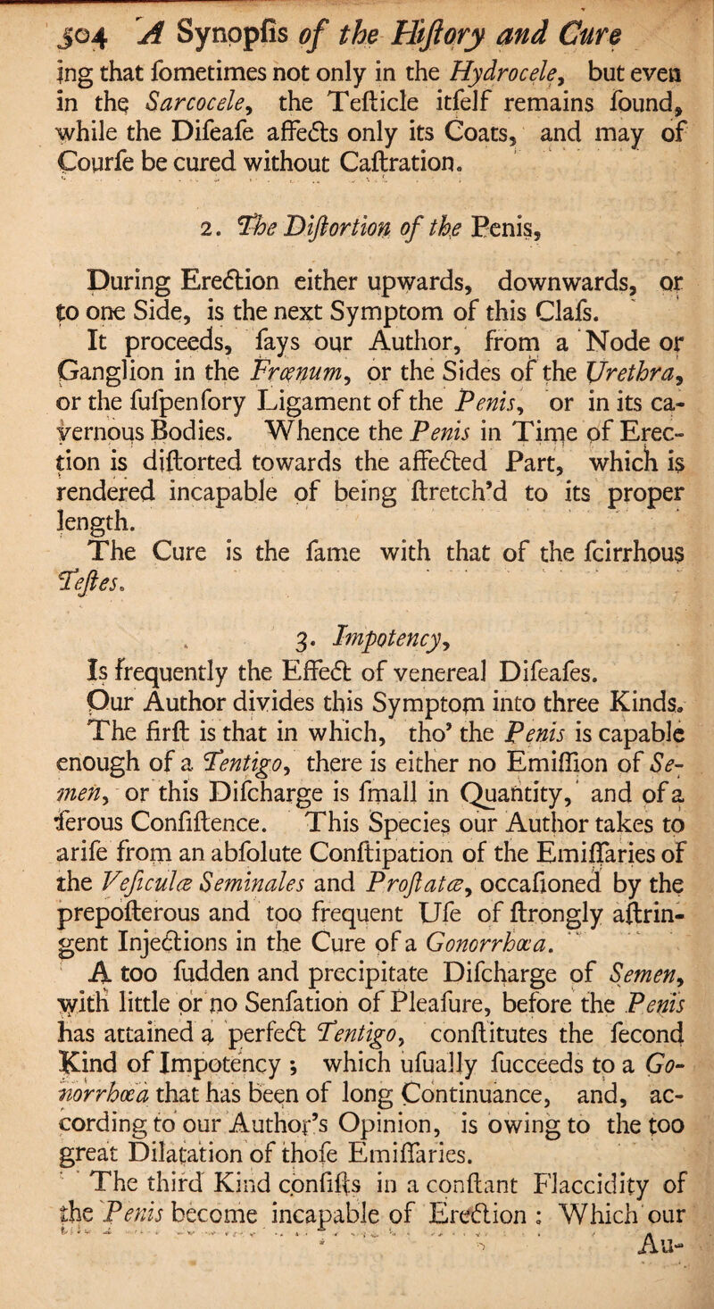 ing that fometimes not only in the Hydrocele, but even in the Sarcocele, the Tefticle itfelf remains found* while the Difeafe affects only its Coats* and may of Coqrfe be cured without Caftration. «* ... .,. , « _ 2. Fhe Diftortion of the Penis, During Erection either upwards, downwards, or to one Side, is the next Symptom of this Clafs. It proceeds, fays our Author, from a Node or Ganglion in the Frcemm, or the Sides of the Urethra, or the fufpenfory Ligament of the Penis, or in its ca¬ vernous Bodies. Whence the Penis in Time of Erec¬ tion is diftorted towards the affected Part, which 1$ rendered incapable of being flretch’d to its proper length. The Cure is the fame with that of the fcirrhous Fejles. 3. Impotency, Is frequently the Effect of venerea] Difeafes. Our Author divides this Symptom into three Kinds* The firfb is that in which, tho’ the Penis is capable enough of a Fentigo, there is either no Emiffion of Se¬ men, or this Difcharge is fmall in Quantity, and of a ferous Confidence. This Species our Author takes to arife from an abfolute Conftipation of the Emiffaries of the Veficulce Seminales and Proftatce, occafioned by the prepofterous and too frequent Ufe of ftrongly aftrin- gent Injections in the Cure of a Gonorrhoea. A too fudden and precipitate Difcharge of Semen, with little or no Senfation of Pleafure, before the Penis has attained g, perfect Fentigo, conftitutes the fecond Kind of Impotency *, which ufuaJJy fucceeds to a G0- norrhoca that has been of long Continuance, and, ac¬ cording to our Author’s Opinion, is owing to the too great Dilatation of thofe Emiffaries. The third Kind confiffs in a conflant Flaccidity of the Penis become incapable of Erection: Which our * ■> Au-