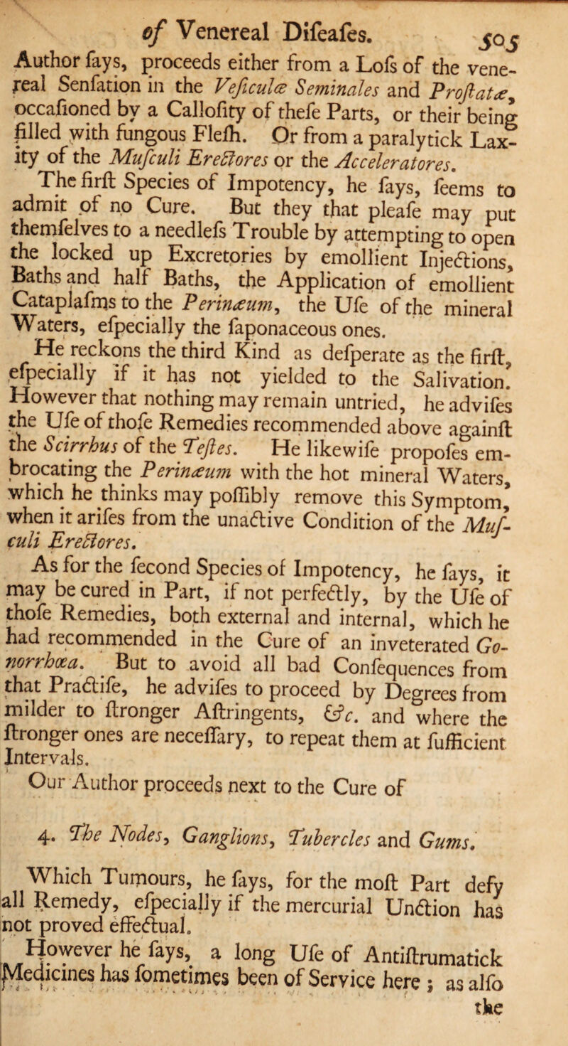 Author fays, proceeds either from a Lofs of the vene¬ real Senfation in the Veficulcz Seminales and Proftat<e, occafioned by a Callofity of thefe Parts, or their being filled with fungous Flefh. Dr from a paralytick Lax¬ ity of the Mufculi Ere ft ores or the Acceleratores. The fir ft Species of Impotency, he fays, feems to admit of no Cure. But they that pleafe may put themfelves to a needlefs Trouble by attempting to open the locked up Excretories by emollient Injedtions, Baths and half Baths, the Application of emollient Cataplafrqs to the Perineum, the Ufe of the mineral Waters, efpecially the faponaceous ones. He reckons the third Kind as defperate as the firft, efpecially if it has not yielded to the Salivation However that nothing may remain untried, he advifes the Ufe of thofe Remedies recommended above a^ainfl the Scirrhus of the cTeftes. He likewife propofes em¬ brocating the Perineum with the hot mineral Waters which he thinks may pofiibly remove this Symptom when it arifes from the unadlive Condition of theWl culi Ereftores. As for the fecond Species of Impotency, he fays, it may be cured in Part, if not perfectly, by the Ufe of thofe Remedies, both external and internal, which he had recommended in the Cure of an inveterated Go¬ norrhoea. But to avoid all bad Confequences from that Pradtife, he advifes to proceed by Degrees from milder to ftronger Aftringents, £*. and where the ftronger ones are neceflary, to repeat them at fufficient Intervals. Our Author proceeds next to the Cure of 4. The Nodes, Ganglions, Tubercles and Gums. Which Tumours, he fays, for the moft Part defy all Remedy, efpecially if the mercurial Undlion has not proved effectual. However he fays, a long Ufe of Antiftrumatick jMedicines has fometimes been of Service here ; as alfo the