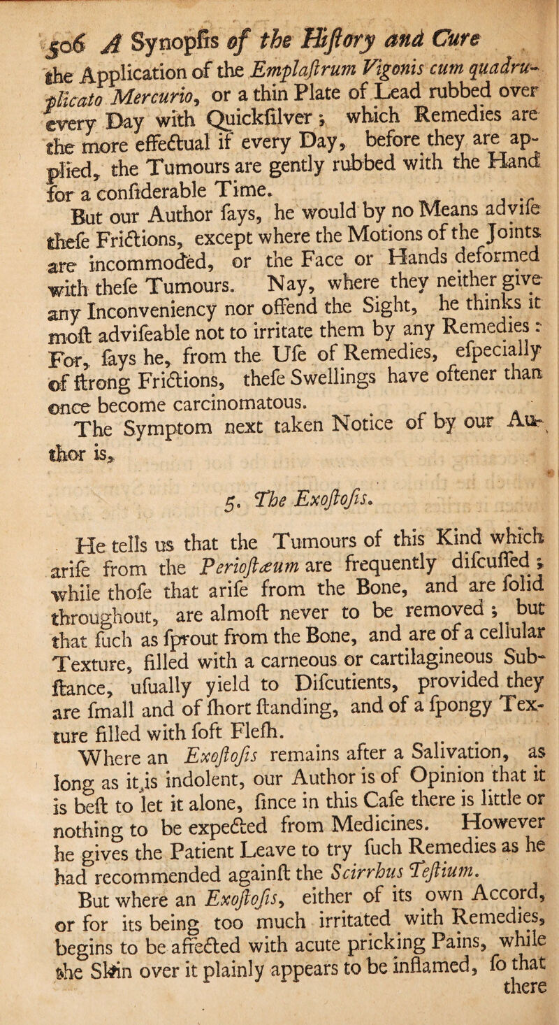the Application of the Emplaftrum Vigonis cum quadra flic at oMer curio i or a thin Plate of Lead rubbed over every Bay with Quicklilver *, which Remedies are the more effedtual if every Day, before they are ap¬ plied, the Tumours are gently rubbed with the Hand for a confiderable Time. But our Author fays, he would by no Means adyiie ihefe Fridtions, except where the Motions of the Joints are incommoded, or the Face or Hands deformed with thefe Tumours. Nay, where they neither give any Inconveniency nor offend the Sight, he thinks it m,oft advifeable not to irritate them by any Remedies :■ For, fays he, from the Ufe of Remedies, efpecially ©f ftrong Fridtions, thefe Swellings have oftener than ©nee become carcinomatous. The Symptom next taken Notice of by our Au¬ thor is, 5* Phe Exoftofis. He tells us that the Tumours of this Kind which arife from the Perioftseum are frequently difeufied ; while thofe that arife from the Bone, and are folid throughout, are almoft never to be removed ; ^ but that fuch as fprout from the Bone, and are of a cellular Texture, filled with a carneous or cartilagineous Sub- ftance, ufually yield to Difcutients, provided they are fmall and of fhort Handing, and of a fpongy Tex¬ ture filled with foft Flefh. Where an Exoftofis remains after a Salivation, as loner as it js indolent, our Author is of Opinion that it is bell to let it alone, fince in this Cafe there is little or nothing to be expedted from Medicines. However he gives the Patient Leave to try fuch Remedies as he had recommended againft the Scirrhus 'Peftiutn. But where an Exoftofis, either of its own Accord, or for its being too much irritated with Remedies, begins to be affedted with acute pricking Pains, while t*he Skhn over it plainly appears to be inflamed, fo that there