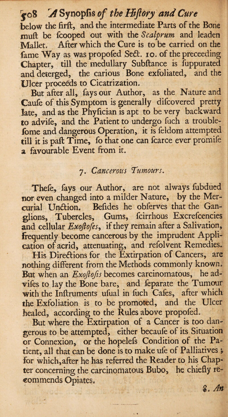below the firft, and the intermediate Parts of the Bone jmuft be fcooped out with the Scalprum and leaden Mallet, After which the Cure is to be carried on the fame Way as was propofed Sedt. io. of the preceeding Chapter* till the medullary Subfiance is fuppurated and deterged, the carious Bone exfoliated, and the Ulcer proceeds to Cicatrization. But after all, fays our Author, as the Nature and Caufe of this Symptom is generally difcovered pretty late, and as the Phyfician is apt to be very backward to advife, and the Patient to undergo fuch a trouble- fome and dangerous Operation, it is feldom attempted till it is paft Time, fo that one can fcarce ever promife a favourable Event from it. 7. Cancerous Tumours. Thefe, fays our Author, are not always fubdued nor even changed into a milder Nature, by the Mer¬ curial Undtion. Befides he obferves that the Gan¬ glions, Tubercles, Gums, fcirrhous Excrefcencies and cellular Exoftofes, if they remain after a Salivation, frequently become cancerous by the imprudent Appli¬ cation of acrid, attenuating, and refolvent Remedies. His Directions for the Extirpation of Cancers, are nothing different from the Methods commonly known. But when an Exoftofis becomes carcinomatous, he ad- vifes to lay the Bone bare, and feparate the Tumour with the Inflruments ufual in fuch Cafes, after which the Exfoliation is to be promoted, and the Ulcer healed, according to the Rules above propofed. But where the Extirpation of a Cancer is too dan¬ gerous to be attempted, either becaufe of its Situation or Connexion, or the hopelefs Condition of the Pa¬ tient, all that can be done is to make ufe of Palliatives, For which,after he has referred the Reader to his Chap¬ ter concerning the carcinomatous Bubo, he chiefly re¬ commends Opiates, g0 An