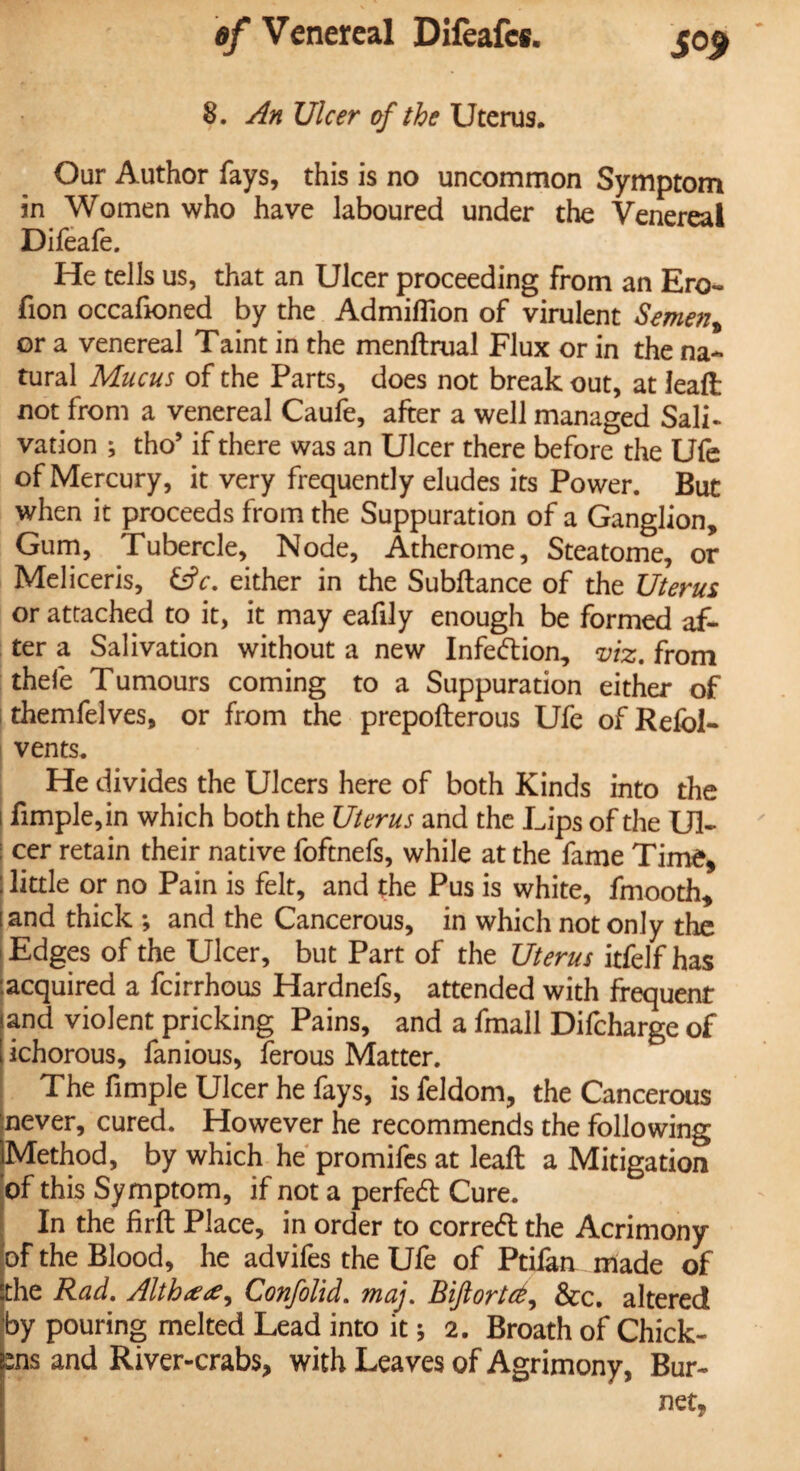 8. An Ulcer of the Uterus. Our Author fays, this is no uncommon Symptom in Women who have laboured under the Venereal Difeafe. He tells us, that an Ulcer proceeding from an Ero- fion occafioned by the Admifllon of virulent Semen% or a venereal Taint in the menftrual Flux or in the na¬ tural Mucus of the Parts, does not break out, at leaft not from a venereal Caufe, after a well managed Sali- vation ; tho’ if there was an Ulcer there before the Ufe of Mercury, it very frequently eludes its Power. But when it proceeds from the Suppuration of a Ganglion, Gum, Tubercle, Node, Atherome, Steatome, or Meliceris, £s?r. either in the Subftance of the Uterus or attached to it, it may eafily enough be formed af¬ ter a Salivation without a new Infection, viz. from thefe Tumours coming to a Suppuration either of themfelves, or from the prepofterous Ufe of Refbl- vents. He divides the Ulcers here of both Kinds into the i fimple,in which both the Uterus and the Lips of the U1- I cer retain their native foftnefs, while at the fame Time, little or no Pain is felt, and the Pus is white, fmooth, and thick ; and the Cancerous, in which not only the Edges of the Ulcer, but Part of the Uterus itfelf has acquired a feirrhous Hardnefs, attended with frequent and violent pricking Pains, and a fmall Difcharge of ichorous, fanious, ferous Matter. The fimple Ulcer he fays, is feldom, the Cancerous never, cured. However he recommends the following Method, by which he promifes at leaft a Mitigation of this Symptom, if not a perfed Cure. In the firft Place, in order to corred the Acrimony of the Blood, he advifes the Ufe of Ptiian made of the Rad. Alth<e<e, Confolid. maj. Bijlortd, &c. altered by pouring melted Lead into it * 2. Broath of Chick- ms and River-crabs, with Leaves of Agrimony, Bur¬ net,