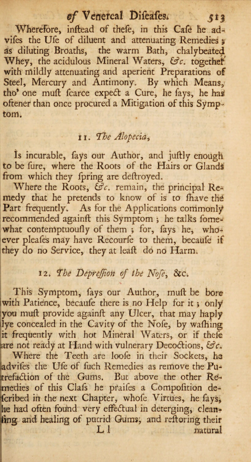 cf V enereal Difeafes* j; 13 Wherefore, inftead of thefe, in this Cafe he ad- vifes the Ufe of diluent and attenuating Remedies ; as diluting Broaths, the warm Bath, chalybeated Whey, the acidulous Mineral Waters, &c. together with mildly attenuating and aperient Preparations of Steel, Mercury and Antimony. By which Means, tho* one muft fcarce expert a Cure, he fays, he has oftener than once procured a Mitigation of this Symp¬ tom. 11. The Alopecia* Is incurable, fays our Author, and juftly enough to be fure, where the Roots of the Hairs or Glands from which they fpring are deftroyed. Where the Roots, £sfr. remain, the principal Re- medy that he pretends to know of is to fhave the Part frequently. As for the Applications commonly recommended againft this Symptom ; he talks fome- what contemptuoufly of them •, for, fays he, who¬ ever pleafes may have Recourfe to them, becaufe if they do no Service, they at lead do no Harm, 12. The Deprejfion of the Nofe, &c* * This Symptom, fays our Author, muft be bore iwith Patience, becaufe there is no Help for it ; only [you muft provide againft any Ulcer, that may haply lye concealed in the Cavity of the Nofe, by wafhing it frequently with hot Mineral Waters, or if thefe tare not ready at Hand with vulnerary Deco&ions, &c* Where the Teeth are loofe in their Sockets, ha advifes the Ufe of fuch Remedies as remove the Puj xrefadlion of the Gums. But above the other Re¬ medies of this Clafs he praifes a Compofttion de- fcribed in the next Chapter, whofe Virtues, he fays, he had often found very effectual in deterging, clean- ftng and healing of putrid Gums, and reftoring their L1 natural