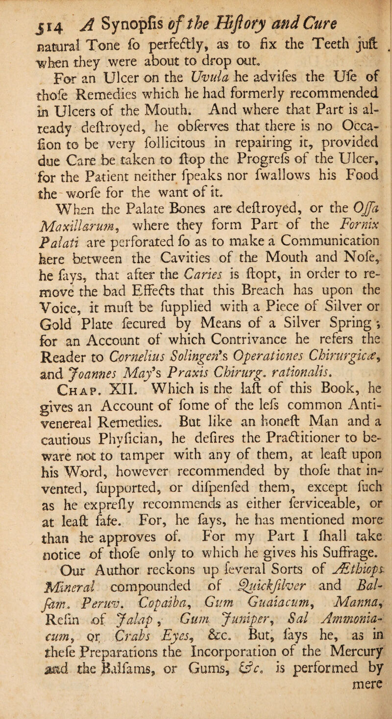 natural Tone fo perfectly, as to fix the Teeth juft when they were about to drop out For an Ulcer on the Uvula he advifes the Ufe of thofe Remedies which he had formerly recommended in Ulcers of the Mouth. And where that Part is al¬ ready deftroyed, he obferves that there is no Occa- fion to be very follidtous in repairing it, provided due Care be taken to flop the Progrefs of the Ulcer, for the Patient neither fpeaks nor fwallows his Food the worfe for the want of it. When the Palate Bones are deftroyed, or the OJfa Maxillarum, where they form Part of the Fornix Palati are perforated fo as to make a Communication here between the Cavities of the Mouth and Nofe, he fays, that after the Caries is ftopt, in order to re¬ move the bad Efteds that this Breach has upon the Voice, it muft be fupplied with a Piece of Silver or Gold Plate fecured by Means of a Silver Spring *, for an Account of which Contrivance he refers the Reader to Cornelius Solingen's Open at tones Chirurgic and Joannes May's Praxis Chirurg, rationales. Chap. XII. Which is the laft of this Book, he gives an Account of fome of the lefs common Anti- venereal Remedies. But like an honeft Man and a cautious Phyfician, he defires the Pra&itioner to be¬ ware not to tamper with any of them, at leaft upon his Word, however recommended by thofe that in¬ vented, fupported, or difpenfed them, except fuch as he exprefty recommends as either ferviceable, or at leaft fafe. For, he fays, he has mentioned more than he approves of. For my Part I fhall take notice of thofe only to which he gives his Suffrage. Our Author reckons up feveral Sorts of JEthicps Mineral compounded of Quickfilver and Bal- fam. Peruv. Copaiba, Gum Guaiacnm, Manna, Refin of Jalap, Gum Jumper, Sal Ammonia- cum, or Crabs Eyes, &c. But, fays he, as in thefe Preparations the Incorporation of the Mercury acid the Baifams, or Gums, fsV. is performed by mere