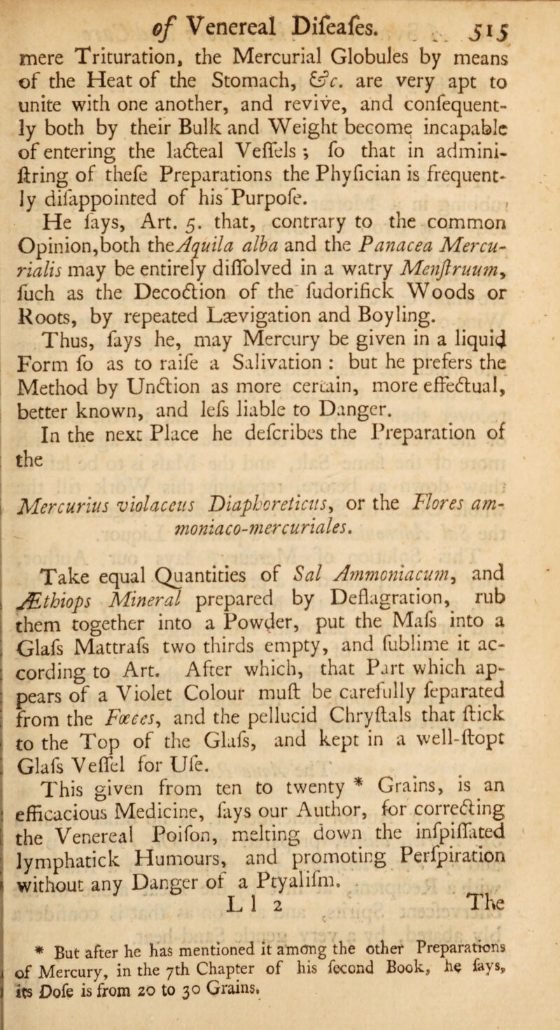 0/Venereal Difeafes. J15 mere Trituration, the Mercurial Globules by means of the Heat of the Stomach, &c. are very apt to unite with one another, and revive, and confequent- ly both by their Bulk and Weight become incapable of entering the la<5teal Veflels; fo that in admini- firing of thefe Preparations the Phyfician is frequent¬ ly dilappointed of his Purpofe. He fays, Art. 5. that, contrary to the common Opinion,both thtAquila alba and the Panacea Mercu¬ rtails may be entirely difTolved in a watry Mcnftruum, fuch as the Deco<5tion of the fudorifick Woods or Roots, by repeated Laevigation and Boy ling. Thus, fays he, may Mercury be given in a liquid Form fo as to raife a Salivation : but he prefers the Method by Undlion as more certain, more effectual, better known, and lefs liable to Danger. In the next Place he defcribes the Preparation of the i Mercurius violaceus Diapboreticus, or the Flores am- moniaco-mercuriales. Take equal Quantities of Sal Ammoniacum, and , JEthiops Mineral prepared by Deflagration^ rub them together into a Powder, put the Mafs into a j Glafs Mattrafs two thirds empty, and fublime it ac- ; cording to Art. After which, that Part which ap- : pears of a Violet Colour mufl be carefully feparated I from the Faeces, and the pellucid Chryftals that flick j to the Top of the Glafs, and kept in a well-ftopt ; Glafs Veflel for Ufe. This given from ten to twenty* Grains, is an : efficacious Medicine, fays our Author, for corre&ing [ the Venereal Poifon, melting down the infpiflated lymphatick Humours, and promoting Perfpiration without any Danger of a Ptyalifm. L 1 2 The . • ' * ' k- \\ 1 ’ ** *' > • « * ■ j A 1 1 # » ' . + -1 • ■* j r* « * But after he has mentioned it among the other Preparations j of Mercury, in the 7th Chapter of his feccnd Book, he fays, I its Dofe is from 20 to 30 Grains,