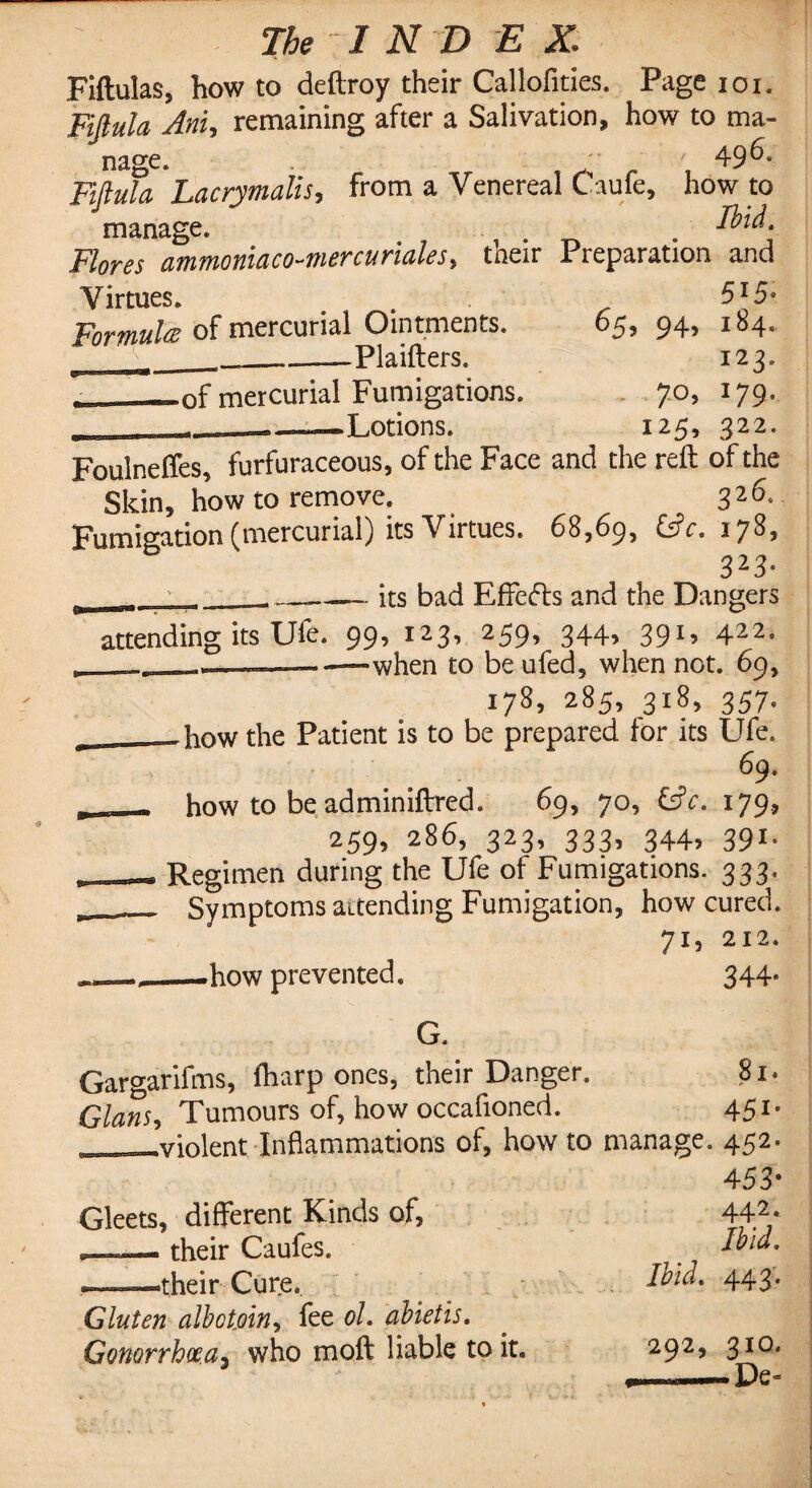 Fiftulas, how to deftroy their Callofities. Page ioi. Fiflula Am, remaining after a Salivation, how to ma- 496. nage. Fifluta 'hacrymalis, from a Venereal Caufe, how to manage. . . Eld. Flores ammoniaco-mercuriales> their Preparation and Virtues. 5I5* Formula of mercurial Ointments. 65, 94, 184. ‘ V__—-Plaifters. 123, of mercurial Fumigations. 70, 179, _ ——Potions. 125, 322. Foulneffes, furfuraceous, of the Face and the reft of the Skin, how to remove. 326, Fumigation (mercurial) its Virtues. 68,69, &?<*. 178, 323- its bad Effects and the Dangers attending its Ufe. 99, 123, 259, 344, 391, 422. __— —when to be ufed, when not. 69, 178, 285, 318, 357. — how the Patient is to be prepared for its Ufe. 69. how to be adminiftred. 69, 70, 65V. 179., 259, 286, 323, 333, 344, 391. Regimen during the Ufe of Fumigations. 333. Symptoms attending Fumigation, how cured. 71, 212. _how prevented. 344* G. Gargarifms, ftiarp ones, their Danger. 8i» Gians> Tumours of, how occafioned. 451- _violent Inflammations of, how to manage. 452. 453- Gleets, different Kinds of, 442* .. „ their Caufes. 7 Eld, —»their Cure. Ibid. 443. Gluten albotjoin, fee oh abietis. Gonorrhoea3 who moft liable to it. 292, 310. De-
