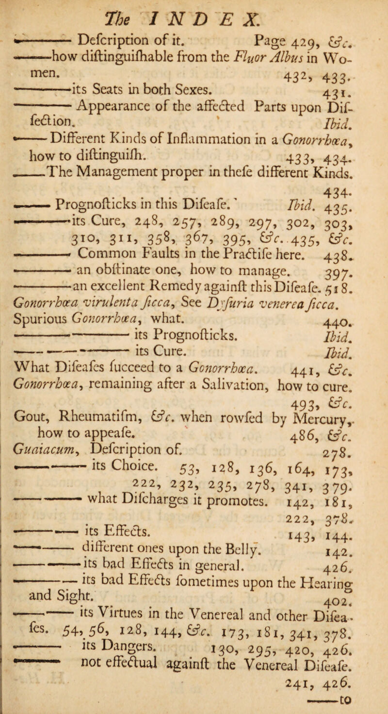 Defcription of it. Page 429, (Sc. X - O ' w • -—how diftinguifhable from the Fluor Albus in Wo- m€n- . . 432> 433- -its Seats in both Sexes. 431. -Appearance of the affeded Parts upon Dif- fed ion. ' /feW. — Different Kinds of Inflammation in a Gonorrhoea, how to diftinguifh. 433, 434. —The Management proper in thefe different Kinds. 434- — Prognoflicks in this Difeafe.' Ibid. 435. -its Cure, 248, 257, 289, 297, 302, 303, 310, 311, 358, 367, 395, i£c. .435, £s?c. -- Common Faults in the Pradife here. 438* - ■ - - an obflinate one, how to manage. 397. • -an excellent Remedy againft this Difeafe. 518. Gonorrhoea 'virulenta ficca, See Dj'furia venerea ficca. Spurious Gonorrhoea, what. 44^ -its Prognoflicks. Ibid. • -its Cure. Ibid. What Difeafes fucceed to a Gonorrhoea. 441, Gonorrhoea, remaining after a Salivation, how to cure. 493, &V. Gout, Rheumatifm, &V. when rowfed by Mercury,. how to appeafe. Guaiacumy Defcription of. *-its Choice. 53, 128, 136, t rvr f9 2^2’ 235, 278> -what Dilcharges it promotes. 486, ev. 278. its Effects. different ones upon the Belly, •its bad Effeds in general. 164, 34i» 142, 222, 14 3> i73» 3 79* 181, 3/8. 144. 142. 426. and Sight. its bad Effeds fometimes upon the Hearing 402, fes. — its Virtues in the Venereal and other Difea • 54,56, 128, 144, 173, 181,341,378. • its Dangers. 130, 295, 420, 426. ■ not effectual againft the Venereal Difeafe. 241, 426. -to