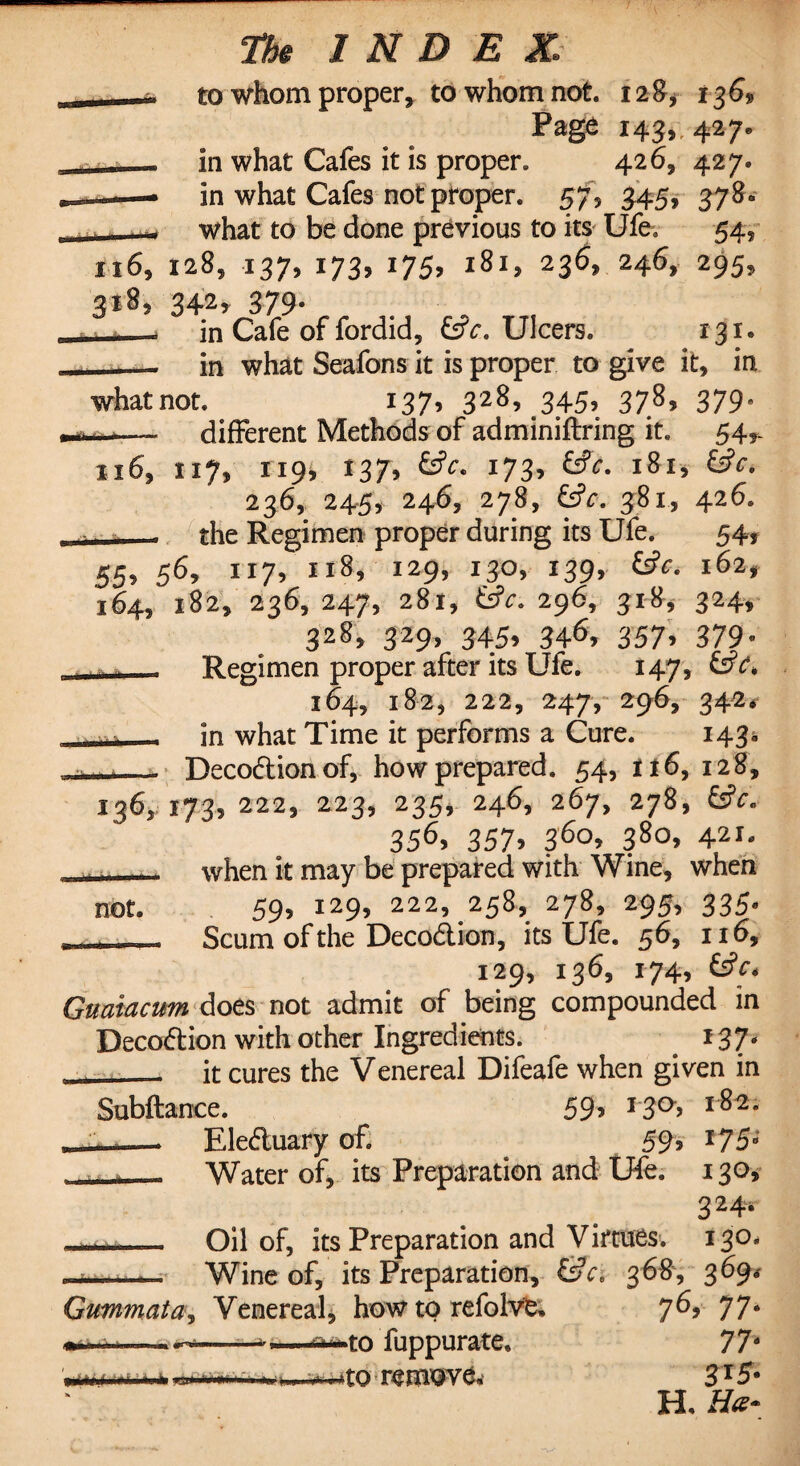 to whom proper, to whom not 128, 136* Page 143,, 427. in what Cafes it is proper. 426, 427. in what Cafes not proper. 57> 345* 378- what to be done previous to its Ufe. 54, 116, 128, 137, 173, 175, 181, 236, 246, 295, 3t8, 342, 379. __ in Cafe of fordid, &c. Ulcers. 131. - in what Seafons it is proper to give it, in whatnot 137, 328, 345, 378, 379, — different Methods of adminiftring it. 54,. 116, 117, 119, 137, 173* &JV- l8l> &c- 236, 245, 246, 278, &V. 381, 426. • - - the Regimen proper during its Ufe. 54* 55, 56, 117, 118, 129, 130, 139, (Sc. 162, 164, 182, 236,247, 281, iSc. 296, 318, 324, 328, 329, 345, 346, 357, 379. Regimen proper after its Ufe. 147, &c> 164, 182, 222, 247, 296, 342* - - - in what Time it performs a Cure. 143. Decodionof, how prepared. 54, n6, 128, 136, 173, 222, 223, 235, 246, 267, 278, (Sc. 356> 357> 36o> 38o> 421- . when it may be prepared with Wine, when not 59> l29? 222, 258, 278, 295, 335- , - - Scum of the Decodion, its Ufe. 56, 116, 129, 136, 174, (Sc* Guaiacum does not admit of being compounded in Decodion with other Ingredients. . *37/ . it cures the Venereal Difeafe when given in Subftance. 59> J3°> l8^ »— Eleduary of. ^ 59* T75 Water of, its Preparation and Ufe. 130, 324, Oil of, its Preparation and Virtues-. 130. —— Wine of, its Preparation, &c, 368, 369* Gummata, Venereal, how to refolvt, yd, 77» -to fuppurate. 77' *to remove. 3l5- H. He* a .