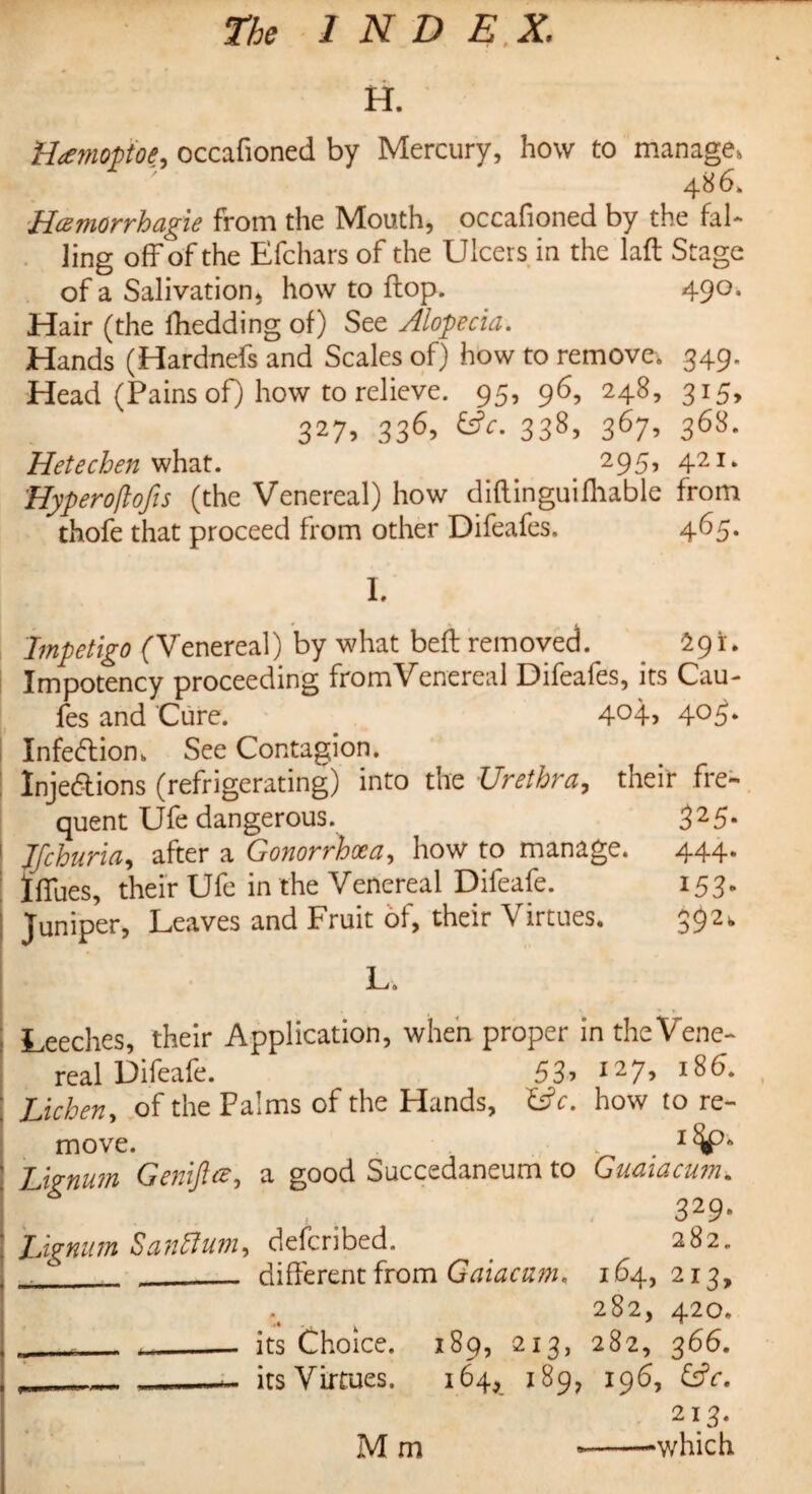 H. H<emoptoe, occafioned by Mercury, how to manage, 4 86. Hcemorrhagie from the Mouth, occafioned by the fal¬ ling off of the Efchars of the Ulcers in the laft Stage of a Salivation, how to flop. 490. Hair (the fhedding of) See Alopecia. Hands (Hardnefs and Scales of) how to remove. 349. Head (Pains of) how to relieve. 95, 96, 248, 315, 327, 336, 6?c. 338, 367, 368. Hetechen what. 295, 421* Hyperoftofis (the Venereal) how diftinguifhable from thofe that proceed from other Difeafes. 465. I. Impetigo (Venereal) by what beft removed. . 291. Impotency proceeding fromVenereal Difeafes, its Cau- fes and Cure. 4°4> 4°5* Infedion. See Contagion. Injedions (refrigerating) into the Urethra, their fre¬ quent Ufe dangerous. 325. 1 Jfchuria, after a Gonorrhxa, how to manage. 444. IfTues, their Ufe in the Venereal Difeafe. 153. I Juniper, Leaves and Fruit of, their Virtues. 392. L. Leeches, their Application, when proper in the Vene¬ real Difeafe. 53? i27? lg6* Lichen, of the Palms of the Hands, Uc. how to re¬ move. . ! Lignum Genijlce, a good Succedaneum to Guaiacum. 329* : Lignum San A urn, defcribed. _ 282. , 0 _ different from Gaiacam, 164, 213, 282, 420. , ___ its Choice. 189, 213, 282, 366. , ___ ___ its Virtues. 164, 189, 196, &V. 213.