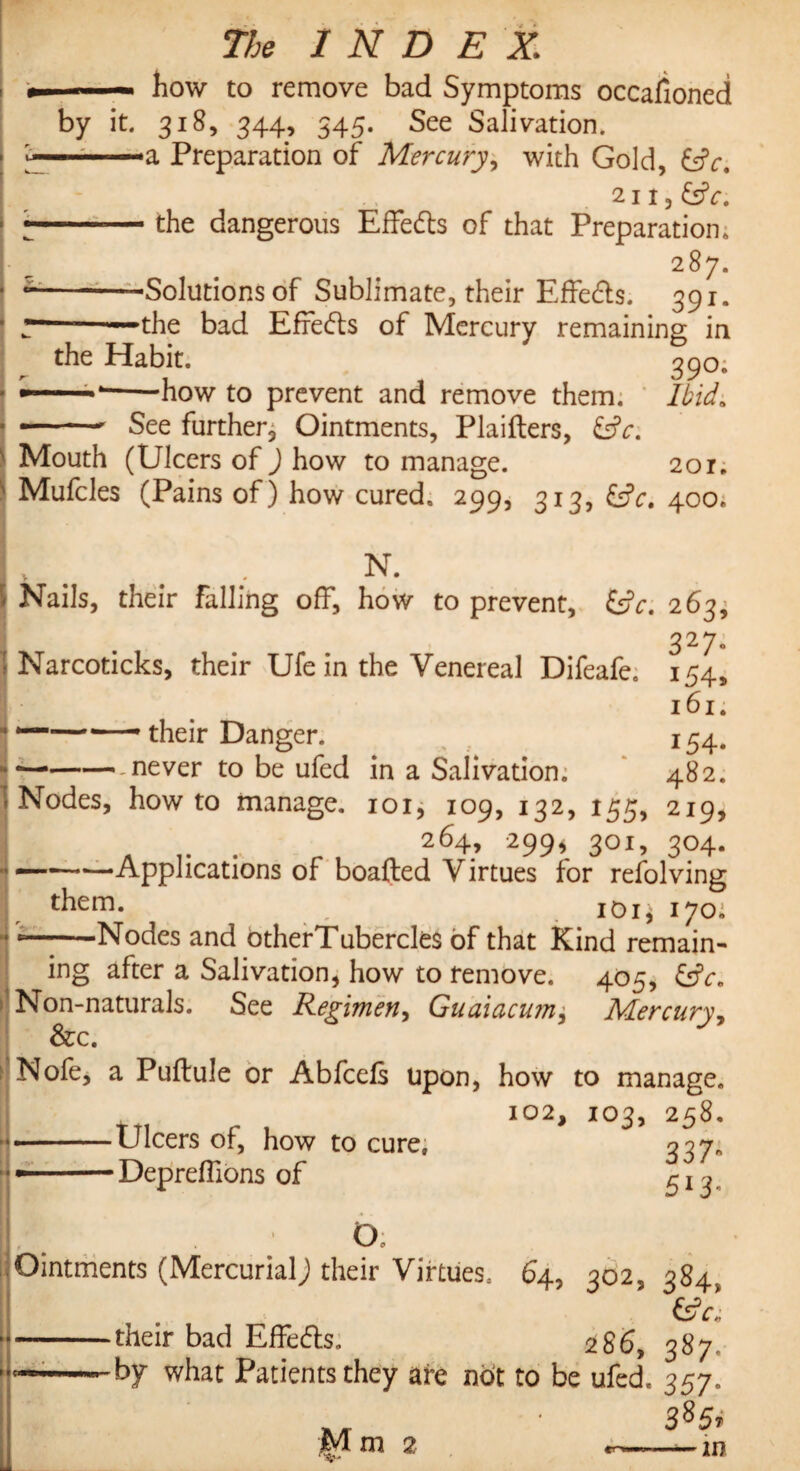 » — — how to remove bad Symptoms occafioned by it. 318, 344, 345. See Salivation. ..■■■ --a Preparation of Mercury, with Gold, £sfr, 211, &V. --— the dangerous Effeds of that Preparation, 287. --Solutions of Sublimate, their Effects. 391. r———the bad Effeds of Mercury remaining in the Habit. 390. ‘-how to prevent and remove them. Ibid0 --See further, Ointments, Plaifters, Mouth (Ulcers of ) how to manage. 201. Mufcles (Pains of) how cured. 299, 313, fcjV. 400. N. Nails, their falling off, how to prevent, fcfa 263; 327. Narcoticks, their Ufe in the Venereal Difeafe. 154, 161. ——•—' their Danger. 154. .never to be ufed in a Salivation. 482. Nodes, howto manage. 101, 109, 132, 155, 219, 264, 299,301,304. —-Applications of boafted Virtues for refolving them. 101$ 170, •Nodes and otherTubercles of that Kind remain¬ ing after a Salivation, how to remove. 405, &c. Non-naturals. See Regimen, Guaiacum, Mercury, See. Nofe, a Puftule or Abfcefs upon, how to manage. 102, 103, 258. --Ulcers of, how to cure, 227. —-Depreffions of ^ x 3 O Ointments (Mercurialj their Virtues, 64, 302, 384. &c] their bad Effeds. 286, 387 by what Patients they are not to be ufed. 357. R/r 385. Mm 2 —m