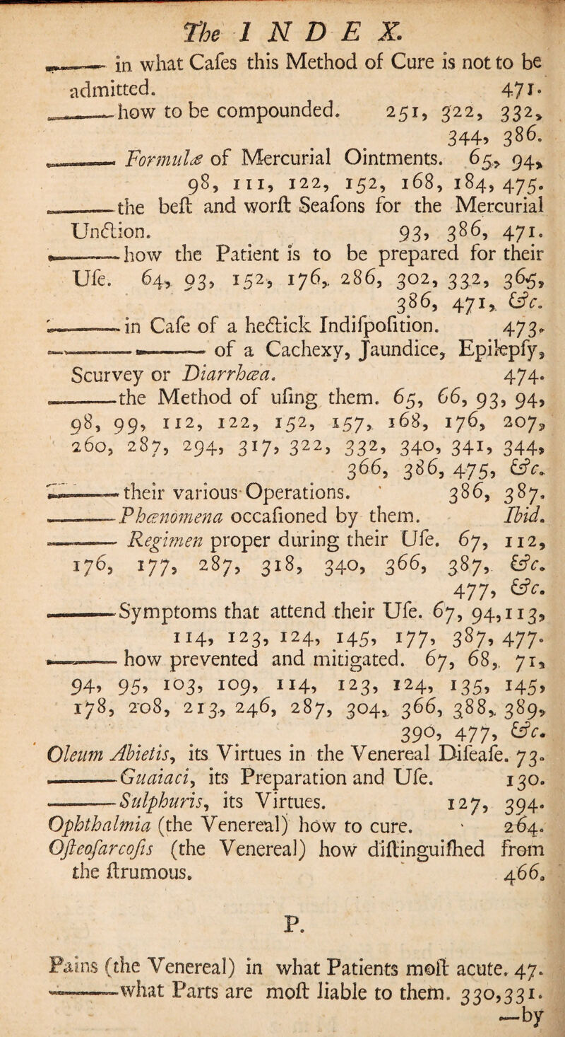 ~ in what Cafes this Method of Cure is not to be admitted. 47 __how to be compounded. 251, 322, 332, 344j 386- , Formula of Mercurial Ointments. 65, 94* 98, hi, 122, 152, 168, 184,475. the beft and word: Seafons for the Mercurial Un6lion. 93, 386, 471. •——how the Patient is to be prepared for their Ufe. 64, 03, 152, 176,, 286, 302, 332, 365, 386, 471 * Cafe of a he&ick Indifpofition. 473. -—--of a Cachexy, Jaundice, Epilepfy, Scurvey or Diarrhea, 474. .—the Method of ufing them. 65, 66, 93, 94, 98, 99, 112, 122, 152, 157, 168, 176, 207^, 260,' 2S7, 294, 317, 322, 332, 340, 341, 344, 366, 386,475, •-—their various Operations. * 386, 387. . , -Phenomena occafioned by them. Ibid. ■ ■■■■- ■ Regimen proper during their Ufe. 67, 112, 176, 177, 287, 318, 340, 366, 387,. €*. 477, £*. ■ -Symptoms that attend their Ufe. 67, 94,113, 114, 123, 124, 145, 177, 387, 477,, — how prevented and mitigated. 67, 68,, 71, 94, 95, 103, 109, 114, 123, 124, 135, 145, 178, 2-08, 213., 246, 287, 304,, 366, 3885.389, 39°, 477, <UV. Oleum Abietis, its Virtues in the Venereal Difeafe. 73* .—--Guaiaciy its Preparation and Ufe. 130. ———Sulphuris, its Virtues. 127, 394. Ophthalmia (the Venereal) how to cure. ' 264. Ofteofarcofis (the Venereal) how diftinguifhed from the ftrumous. 466, P. Pains (the Venereal) in what Patients moft acute. 47. ——;—what Parts are moft liable to them. 330,331. -by