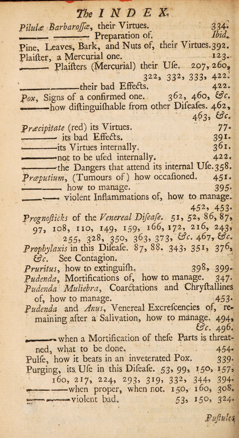 Pilule BarbaroJJe, their Virtues. 334- __tL Preparation of. Ibid. Pine, Leaves, Bark, and Nuts of, their Virtues.392. Plaiiler, a Mercurial one.. 123. --—. Plaifters (Mercurial) their Ufea 207, 260^ 322? 332? 333» 422* '_—_——-their bad Effects. 422. p.ox9 Signs of a confirmed one. 362, 460, C$ce ———how diftinguifhable from other Difeafes. 462, * 4^3? £*• Precipitate (red) its Virtues. 77* -——— its bad Effects. 39I* -———-its Virtues internally. 3^I# •———•not to be ufed internally. 422. ——the Dangers that attend its internal Ufe.358. Preputium, (Tumours of) how occafioned. 451* —--* how to manage. 395° violent Inflammations of, how to manage. 452> 453° Prognofticks of the Venereal Bifeafe. 51, 52, 86, 87, 973 108, 110, 149, 159, 166, 172f 216, 243, '255, 328, 350, 363, 373b 467, Prophylaxis in this Difeafe. 87,88. 343, 351, 376, &C. See Contagion. ‘ Pruritus, how to extinguifli, 39s? 399- Pudenda, Mortifications of, how to manage. 347. Pudenda' Muliebra. Coarctations and Chryftallines of, how to manage. . 453* Pudenda and Anus., Venereal Excrefcencies of, re* maining after a Salivation, how to manage. 494, 65V. 496. j. -^hpn a Mortification of thefe Parts is threat- ned, what to be done. . . 454* Pulfe, how it beats in an inveterated Pox. 339. Purging, its Ufe in this Difeafe. 53, 99, 150, 157* 160, 217, 224, 293, 319, 332, 344, 394. ■fr———when proper, when not. 150, 160, 308. bad. 53? 15^3 324e