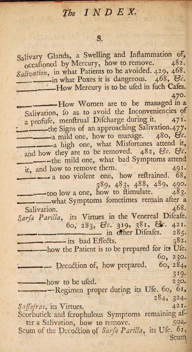 s. i Salivary Glands, a Swelling and Inflammation of, occafioned by Mercury, how to remove. 482. Salivation, in what Patients to be avoided. 429, 468. ^____in what Poxes it is dangerous. 468, Sc. _^Hqw Mercury is to be ufed in fuch Cafes. 47°* * __—How Women are to be managed in a Salivation, fo as to avoid the Inconveniencies of a prpfufe, menftrual Difcharge during it. 47*- _-the Signs of an approaching Salivation.477. ._—a mild one, how to manage. 480, Sc. -_—a high one, what Misfortunes attend it, and how they are to be removed. 482, Sc. Sc. _ __the mild one, what bad Symptoms attend it, and how to remove them. 491* x ?___ a too violent one, how reftrained. 68, 389, 483, 488, 489, 490. _toq low a one, how to Simulate. 483. ___what Symptoms fometimes remain after a Salivation. 4^8. Sarfa Parilla, its Virtues in the Venereal Difeafe. 60, 283, Sc.' 319, 381’ Sf. 421* _ ,-_,—.— - in other Difeafes. 285. its bad Effeds. 382. how the Patient is to be prepared for its Ufe. . 60, 230. ; ----- - Decodion of, how prepared. 60, 284, ' : v v ’ \,v , ' 319- ———how to be ufed. 230. -———--■Regimen proper during its Ufe. 6o, 61, * ■ 2^45 324* SaJJafras^ its Virtues. # 42Ie Scorbutick and fcrophulous Symptoms remaining af¬ ter a Salivation, how to remove. 502>* Scum of the Dec oft ion of Sarfa Parilla,, its Ufe. 61.