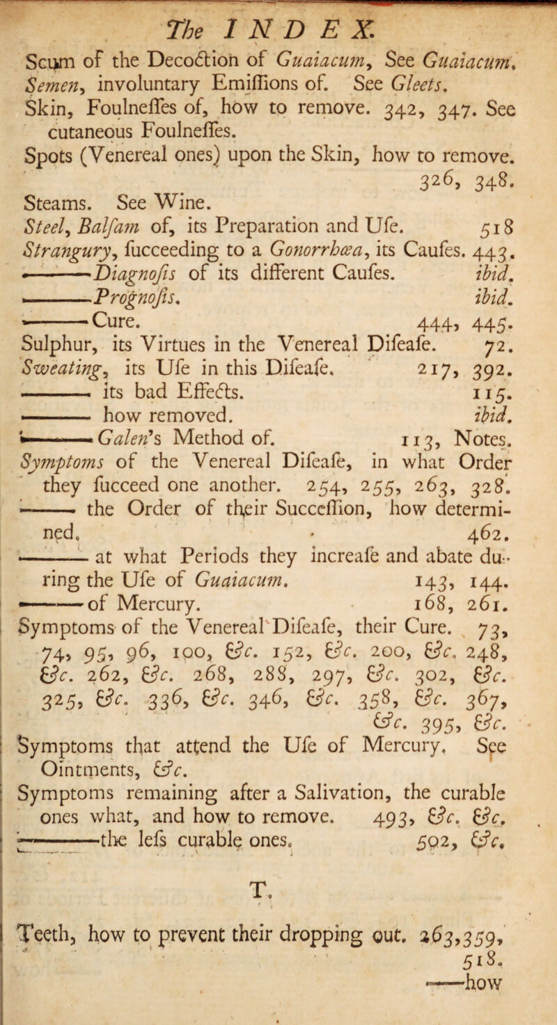 \ * » Sci>m of the Decodtion of Guaiacum, See Guaiacum. Semen, involuntary Emiffions of. See Gleets. Skin, Foulneffes of, how to remove. 342, 347. See cutaneous FoulnelTes. Spots (Venereal ones) upon the Skin, how to remove. 326,348. Steams. See Wine. Steely Balfa?n of, its Preparation and Ufe. 518 Strangury, fucceeding to a Gonorrhceay its Caufes. 443. --Biagnofis of its different Caufes. ibid. --Prognofis. ibid. ’-Cure. _ . 44.43 445- Sulphur, its Virtues in the Venereal Difeafe. 72. Sweating, its Ufe in this Difeafe. 217, 392. - its bad Effects. 115. how removed. ibid. ■ ■ ■ Galen's Method of. 113, Notes. Symptoms of the Venereal Difeafe, in what Order they fucceed one another. 254, 255, 263, 328. •- the Order of their Succcflion, how determi¬ ned. * 462. --at what Periods they increafe and abate du¬ ring the Ufe of Guaiacum. 143, 144. of Mercury. 168, 261. 73* 248, Sc. Symptoms of the Venereal Difeafe, their Cure. 74? 953 96, 100, Sc. 152, Sc. 200, Sc. Sc. 262, Sc. 268, 288, 297, Sc. 302, 325, &V. 336, Sc. 346, 3583 Efo 367> 395, Symptoms that attend the Ufe of Mercury, Spe Ointments, Sc. Symptoms remaining after a Salivation, the curable ones what, and how to remove. 493, Sc. Sc. -the lefs curable ones. 592, Sc. T,  • 1 Teeth, how to prevent their dropping out. 263,359, ' ’ 518. -—how