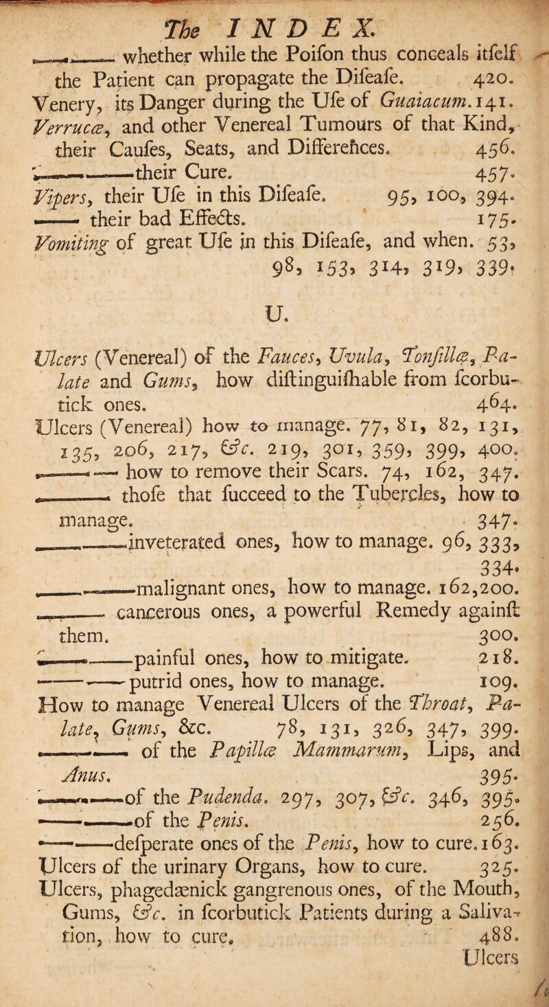 , ^_whether while the Poifon thus conceals itfelf the Patient can propagate the Difeafe. 420. Venery, its Danger during the Ufe of Guaiacum. 141. Verrucce., and other Venereal Tumours of that Kind, their Caufes, Seats, and Differences. 456. V—»—>their Cure. 457. Vipers, their Ufe in this Difeafe. 95, 100, 394. — their bad Effects. 175. Vomiting of great Ufe in this Difeafe, and when. 53, 98> l53> 3M-> 3l9> 339* U. Ulcers (Venereal) of the Fauces, Uvula, Tonfillce, Fa- late and Gums, how diftinguifhable from fcorbu- tick ones. 4^4* Ulcers (Venereal) how to manage. 77, 81, 82, 131, 135, 2.065 217, &c. 219, 301, 359, 399, 400. how to remove their Scars. 74, 162, 347. .—. thofe that fucceed to the Tubercles, how to 1 Jk ■ >• - v manage. 347“ __«_--«inveterated ones, how to manage. 96,333, 334® -malignant ones, how to manage. 162,200. cancerous ones, a powerful Remedy againft them. 300. ——-painful ones, how to mitigate. 218. putrid ones, how to manage. 109, How to manage Venereal Ulcers of the Throat, Pa- latex Gums, &c. 78, 131, 326, 347, 399. ———_ of the Papillce Mammarum, Lips, and Anus, 395* ___-of the Pudenda. 297, 307, fdV. 346, 395* ——-of the Penis. 256. *-defperate ones of the Penis, how to cure. 163. Ulcers of the urinary Organs, how to cure. 325. Ulcers, phagedaenick gangrenous ones, of the Mouth, Gums, &c. in fcorbutick Patients during a Saliva¬ tion, how to cure, 488. Ulcers