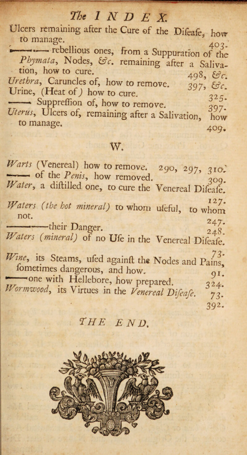 Ulcers remaining after the Cure of the Difeafe, how to manage. * rebellious ones, from a Suppuration of the Phymata, Nodes, fcfr. remaining after a Saliva¬ tion, howto cure. 4q8, ^ Urethra, Caruncles of, how to remove. 507 Urine, (Heat of; how to cure. J9/’ T  1 Supprellioji of, how to remove. ^97 1. 1. 7 f a v<Xi i ei V O Q ^7 Ulcers of, remaining after a Salivation, how to manage. 4o9. W. Warts (Venereal) how to remove. 290, 297, oIO; ■—— °f the Penis, how removed. ’ \Qq IV.iter, a diftilled one, to cure the Venereal Difeafe.’ Waters (the hot mineral) to whom uieful, to whom not. -their Danger. “g* Waters (mineral) of no Ufe in the Venereal Difeafe] Wine, its Steams, ufed again ft the Nodes and Pains’ iometimes dangerous, and how. 0I_ •———one with Hellebore, how prepared. 024.. Wormwood, its Virtues in the Venereal Difeafe. 77] 392- \ the end.