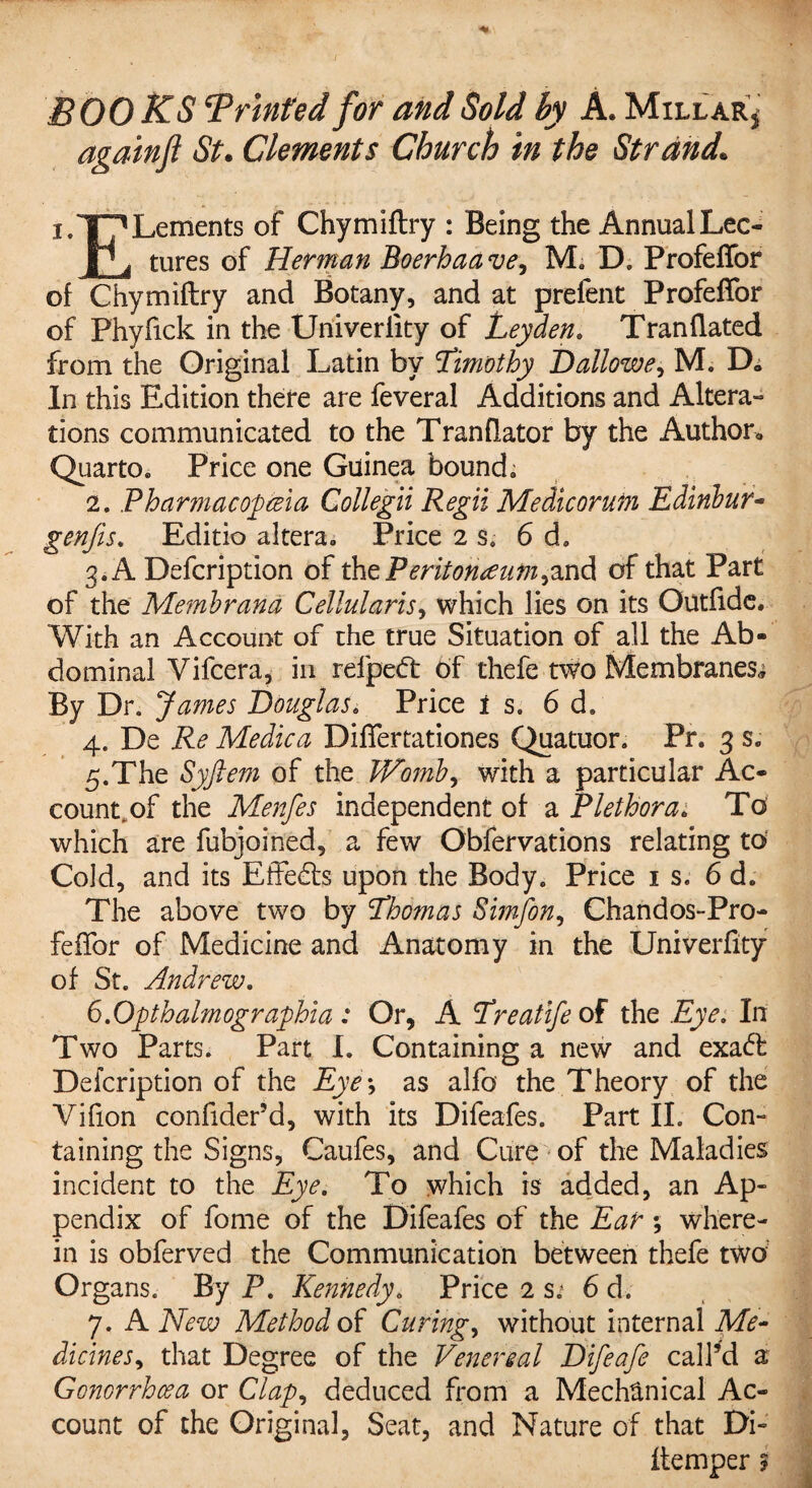 BOOKS Printed for and Sold by A. Millar* againfl St. Clements Church in the Strand. i.T^Lements of Chymiftry : Being the AnnualLeo |’i tures of Herman Boerhaave, M, D. Profefior of Chymiftry and Botany, and at prefent Profeffor of Phyfick in the Univeriity of Leyden. Tranflated from the Original Latin by Limothy Dallowe, M. D» In this Edition there are feveral Additions and Altera¬ tions communicated to the Tranflator by the Author* Quarto, Price one Guinea bound. 2. Pharmacopeia, Collegii Regii Medicorum Edinbur- genjis. Editio altera. Price 2 s, 6 d. 3. A Defcription of the Peritonaeum,and of that Part of the Membrand Cellularis, which lies on its Outftde. With an Account of the true Situation of all the Ab¬ dominal Vifcera, in refpetft of thefe two Membranes* By Dr. James Douglas. Price is. 6 d. 4. De Re Medic a Differtationes Quatuor. Pr. 3 s. 5. The Syftem of the JVomb, with a particular Ac¬ count, of the Menfes independent of a Plethora. To which are fubjoined, a few Obfervations relating to Cold, and its Effects upon the Body. Price is. 6 d. The above two by Lhomas Simfon, Chandos-Pro- feffor of Medicine and Anatomy in the Univerfity of St. Andrew. 6. Opthalm ographia : Or, A Lreatife of the Eye. In Two Parts. Part I. Containing a new and exa<ft Defcription of the Eye *, as alfo the Theory of the Vifion confider’d, with its Difeafes. Part II. Con¬ taining the Signs, Caufes, and Cure of the Maladies incident to the Eye. To which is added, an Ap¬ pendix of fome of the Difeafes of the Ear *, where¬ in is obferved the Communication between thefe two Organs. By P. Kennedy. Price 2 s.j 6 d. 7. A New Method of Curings without internal Me* dicines, that Degree of the Venereal Difeafe cal Pd a Gonorrhcea or Clap, deduced from a Mechanical Ac¬ count of the Original, Seat, and Nature of that Di- ftemper ?