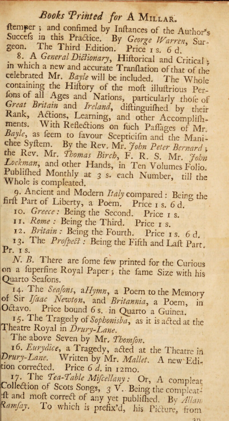 {temper ; and confimed by Inftances of the Author''* Succefs in this Practice. By George Warren Sur geon. The Third Edition. Price x s. 6 d • 8-A General Dictionary, Hiftorical and Critical • in which a new and accurate Tranflation of that of the celebrated Mr. Bayle will be included. The Whole containing the Hiilory of the moft illuitrious Per¬ sons of all Ages and Nations, particularly thole of Great Britain and Ireland, diftinguilhed by their Kank, Actions, Learning, and other Accomplilh- ments. With Reflections on fuch Paflltges of Mr as leein to favour Scepticifm and the Mani- chee Syftem By the Rev. Mr. John Peter Bernard; the Rev. Mr. Thomas Birch, F. R. S. Mr. John Lochnan and other Hands, in Ten Volumes Folio. inn,1?1 Monthly at 3 s. each Number, till the Whole is compleated. 9. Ancient and Modern Italy compared : Bein^ th firft Part of Liberty, a Poem. Price 1 s. 6d. ° 10. Greece: Being the Second. Price is. 11. Rome : Being the Third. Price 1 s. 12. Britain : Being the Fourth. Price i s. 6 d. 13. The Profpccl: Being the Fifth and Lait Part Pr. 1 s. :C N. B. There are fome few printed for the Curious on a fupeifine Royal Paper s the lame Size with his [Quarto Seafons. 14. The Seafons, zllymn, a Poem to the Memory of Sir Ifaac Newton, and Britannia, a Poem, in lOCtavo. Price bound 6 s. in Quarto a Guinea. 15- The Tragedy of Sophonisha, as it is acted at the Theatre Royal in Drury-Lane. The above Seven by Mr, Thomfon. 16. Eurydice, a Tragedy, aCted at the Theatre in Drury-Lane. Written by Mr. Mallet. A iicw Edi- tion corrected. Price 6 d. in 12 mo. n n7V,TllC fefr™e Mifcellany: Or, A compleat Collection of Scots Songs, 3 V. Being the com pleat* * and moft correCt of any yet publifhed. By Allan, \amfay. To which is prefix’d, his Picture, from n