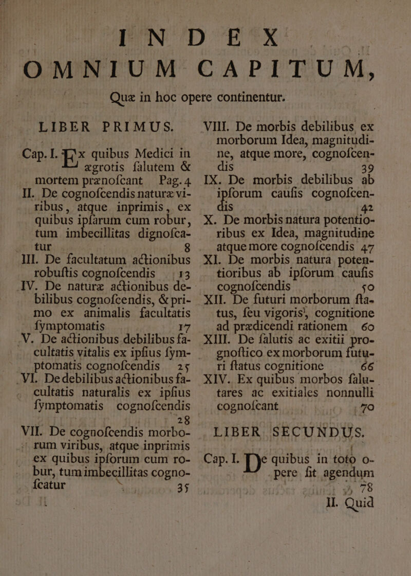 Hi E bos PRIMUS. Ca I. Tx quibus Medici in P E xgrotis falutem &amp; .. mortem ENDS Pag. 4. II. De cognofcendis naturz vi- ribus, atque inprimis, ex quibus i farum cum robur, tum imbecillitas dignofca- dr EUEL 8 III. De facultatum actionibus robuftis cognofcendis 13 bilibus cognofcendis, &amp; pri- mo ex animalis Er: Íymptomatis .V. De actionibus debilibus f |. ptomatis cognofcendis — 25 . VI. Dedebilibus actionibus fa- cultatis naturalis ex ipfius fymptomatis cognofcendis 28 VII. De cognofcendis. morbo- ; rum viribus, atque inprimis ex quibus i pforum cum ro- bur, tum inbeclia cogno- fcatur | 35 VIII. De morbis debilibus ex. morborum Idea, magnitudi- d atque more, REESE IX. De morbis debilibus b ipforum caufis cognofcen- 1S Lp X. De morbis natura potentio- ribus ex Idea, magnitudine atque more cognofcendis. A7 Xl. De morbis natura poten- tioribus ab ipforum caufis cognofcendis $o XII. De futuri morborum fta- tus, feu vigoris, cognitione ad przdicendi rationem — 6o XIII. De falutis ac exitii pro- gnoflico ex morborum utu- ri ftatus cognitione 66 XIV. Ex quibus morbos falu- . tares ac exitiales nonnulli cognoícant 70 LIBER SECUNDUS. Cap. I. T Ye quibus in toto O- D pere fit agendum ; : 78 vn Quid