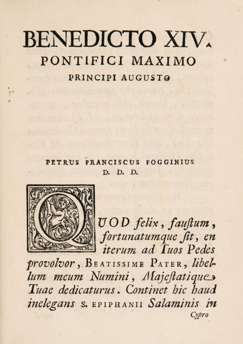 PONTIFICI MAXIMO PRINCIPI AUGUSTa PETRUS PRANCISCUS FOGGIKIUS D. D. D. UOD felix, faujlum, fortunatumque Jit, en iterum ad Tuos Pedes provolvor i Beatissime Pater, lihel* Ium meum Numini, Aiajejiatique^ Tuae dedicaturus, Continet hic haud inelegans s. epiphanii Salaminis in Cypro