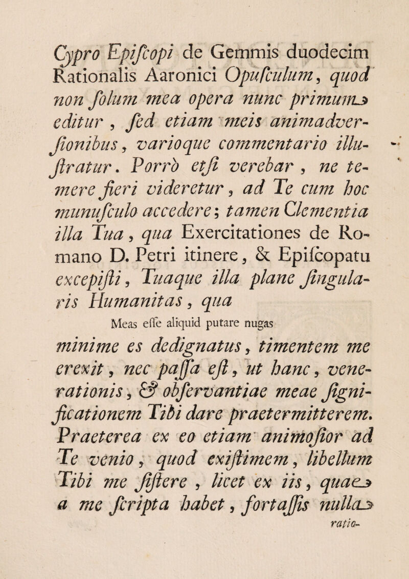 (hpra Kpifcopi de Gemmis duodecim Rationalis Aaronici Opufculum, quod non folum mea opera nunc primum^ editur , fed etiam meis animadver- Jionihus y varioque commentario illu- - Jiratur. Vorro etjt verebar , ne te¬ mere fieri videretur y ad Te cum hoc munufculo accedere y tamen Clementia illa Tua, qua Exercitationes de Ro¬ mano D. Petri itinere, & Epifeopatu excepifii, Tuaque illa plane fingula- ris Humanitas, qua Meas efle aliquid putare nugas minime es dedignatus j timentem me erexit, nec paffa efi, ut hanc, vene-' rationis, & obfervantiae meae figni- ficationem Tibi dare praetermitterem» Praeterea ex eo etiam' aniniojlor 'ad Te venio, quod exijtimem, libellum Tibi me fifiere , licet ex iis, quae^ a me feripta habet, fortajjis nullae ratio-