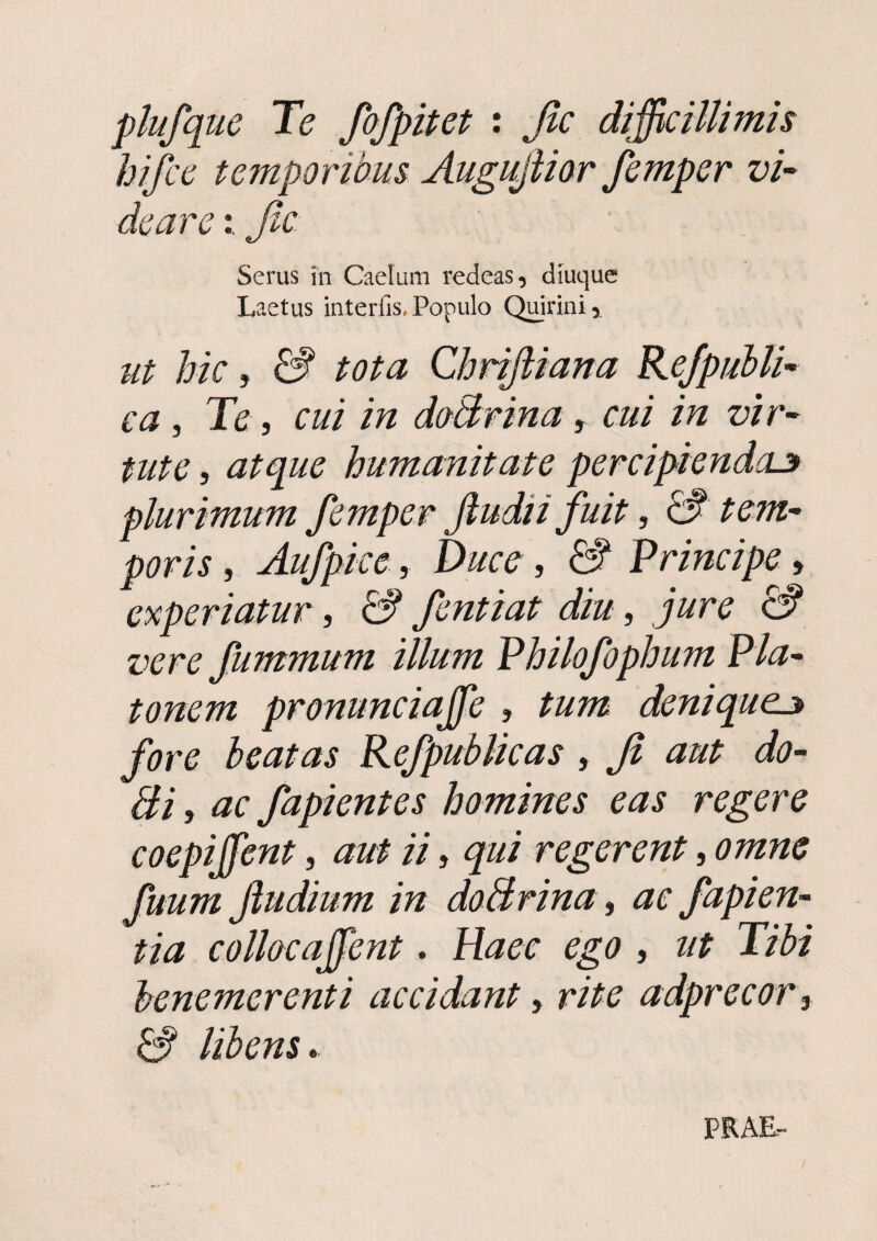 plufque Te fafpitet : Jic difficillimis hifce temporibus Augujiior femper vi’- de areJic Serus in Caelum redeas, diuquc Laetus interfis. Populo Qdrini, Ut hic, & tota Chrifiiana Rejpubli^ ca, Te, cui in doBrina, cui in vir- tute, atque humanitate percipiendae plurimum femper Jludii fuit, &' tem¬ poris , Aufpice, Ducc, & Principe, experiatur, & fentiat diu, jure & vere fummum illum Philofophum Pla¬ tonem pronunciaffie , tum deniquee fore beatas Refpublicas, Jt aut do- Bi, ac fapientes homines eas regere coepiffient, aut ii, qui regerent, omne fuum Jludium in doBrina , ac fapien- tia collocajfent. Haec ego , ut Tibi henemerenti accidant, rite adprecor , S libens. PEAE-