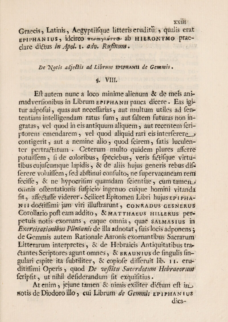 Graecis5 Latinis, Aegyptiifque litteris eruditu. ^ qualis erat epiphanius, idcirco ab ttifeRoKtMo prae¬ clare diftus in Apd* i. Kufinum* - Le l^tis adjediis ad Llhrum epiphanH de Gemmis • §. VIIL Efl autem nunc a loco minime alienum & de niieis ani- madverfionibus in Librum EPIPHANI! pauca dicere. Eas igi»- tur adpofui, quas aut neceflarias, aut multum utiles ad fen*- tentiam intelligendam ratus fum, aut faltem futuras hon in¬ gratas, vel quod in eis antiquum aliquem, aut receiitem feri- ptorem emendarem, vel quod aliquid rari eis in terferere^-? contigerit, aut a nemine alio, quod fcirem, fatis luculen¬ ter pertraftatum . Ceterum multo quidem plures afferre potuifTem, fide coloribus, Ipeciebus, veris fiftifque virtu¬ tibus Gujufcumque lapidis, & de aliis hujus generis rebus dift ferere voluiffem, fed abftinui confulto, ne fupervacaneam rem fecilfe, & ne hypocrifim quamdam feientiae, cum tameii_, omnis oftentationis fuipicio ingenuo cuique homini vitanda fit, affe(5lafle viderer. Scilicet Epitomen Libri hujus epi pha- N11 do^tiffimi jam viri illuftrarunt, conradus gesnerus Corollario poft eam addito, &matthaeus hillekus per*- petuis notis exornans , eaque omnia, quae salmasius in Exercuationihus Tlmianis de illa adnotat, fuis locis adponens ; de Gemmis autem Rationale Aaronis exornantibus Sacrarum Litterarum interpretes, & de Hebraicis Antiquitatibus tra- (flantes Scriptores agunt omnes, & braunius de fingulis fin- gulari capite ita fubtiliter, & copiofe difleruit lib. ii. eru« ditilfimi Operis, quod De *i)ejlitu Sacerdotum Hebraeorum fcripfit, ut nihil defiderandum fit exquifitius. At enim, jejune tamen & nimis exiliter dieftum eft in^ Hotis de Diodoro illo 5 cui Librum de Gemmis ep ifhanius dica*^