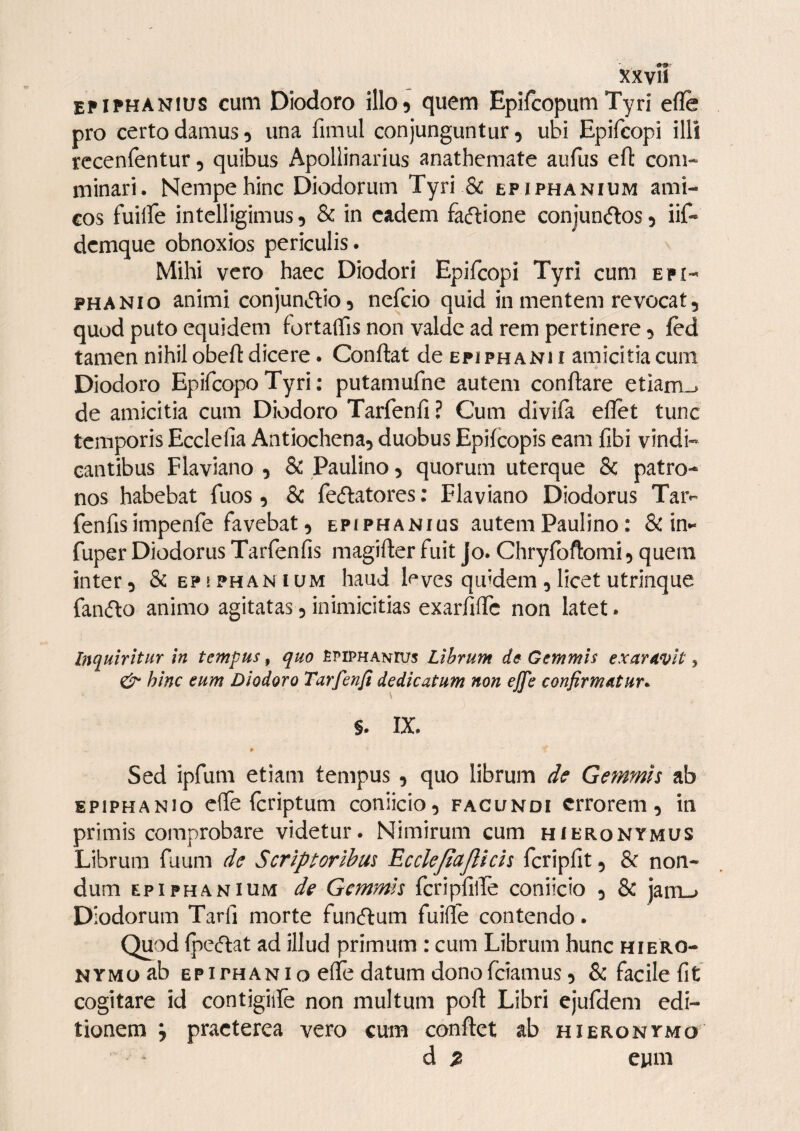 epiphanius cum Diodoro illo5 quem Epifcopum Tyri efle pro certo damus 5 una fimul conjunguntur, ubi Epifcopi illi rccenfentur, quibus Apollinarius anathemate aufus efl com¬ minari. Nempe hinc Diodorum Tyri & epiphanium ami¬ cos fuilfe intelligimus, & in eadem faftione conjun^los, iif- dcmque obnoxios periculis. Mihi vero haec Diodori Epifcopi Tyri cum Epi¬ phani o animi conjuntftio, nefcio quid in mentem revocat, quod puto equidem fortaflis non valde ad rem pertinere, led tamen nihil obefl dicere. Conflat de epi phani i amicitia cum Diodoro EpifcopoTyri: putamufne autem conflare etiam_. de amicitia cum Diodoro Tarfenfi ? Cum divifa eflet tunc temporis Ecclelia Antiochena, duobus Epifeopis eam fibi vindi¬ cantibus Flaviano , 8c Paulino, quorum uterque 8c patro¬ nos habebat fuos, & fecflatores; Flaviano Diodorus Tar- fenfisimpenfe favebat, epiphanius autem Paulino: & in- fuper Diodorus Tarfenfis magifler fuit Jo. Chrylbftomi, quem inter, &ep!Phanium haud leves qmdem,licetutrinque fan(flo animo agitatas, inimicitias exarfiffc non latet. Inquiritur in tempus, quo Epiphanius Librum de Gemmis exaravit, & hinc eum Diodoro Tarfenfi dedicatum non effe confirmatur^ S. IX. Sed ipfum etiam tempus, quo librum de Gemmis ab EPiPHANio effe feriptum coniicio, facundi errorem, in primis comprobare videtur. Nimirum cum hieronymus Librum fuum de Scriptoribus Ecclejiujlicis Icripfit, & non¬ dum EPIPHANIUM de Gemmis fcripfilTe coniicio , & jam_> Diodorum Tarfi morte funcflum fuifle contendo. Quod Ipecftat ad illud primum : cum Librum hunc hiero- NYMoab EPIPH AN I o elTe datum dono feiamus, & facile fit cogitare id contigiife non multum pofl Libri ejufdem edi¬ tionem j praeterea vero cum conflet ab hieronymo d % eum