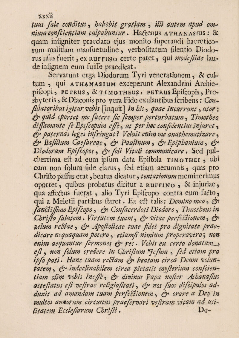 ium fak cGfidltm 5 hahthH gra^fam 5 i/// auum ctpud om-^ mumconfcie^imn culpahunmr. Hacflenus athanasius: & quam infigniter praeclaro ejus monito fuperandi haeretico¬ rum malitiam manfuetudine 5 verbofitatem filentio Diodo*^ rus ufus fuerit ^ ex ruffii^o certe patet ^ qui modejllae lau^ dcinfignem eum fuiflTe praedicat. Servarunt erga Diodorum Tyri venerationem 5 & cui*- tum 5 qui athanasium exceperunt Alexandrini Archie- pifcopi^ PETRUS^ & TIMOTHEUS^ PETRUSEpifcopis9 Pre-^ sbyteris 9 & Diaconis pro yera Fid,e exulantibus fcribens: QoUr^ Jiilatorihm igifur vobis [inquit] in his 9 qudc incurrunt 9 utor % ^quid oportet m fucere jie femper perturbatumTimotheo diffamante fe Tpifcopum effe^ ut per hoc confidentius injuret ^ paternas leges infringat l Voluit enhn me anathematizare ^ Bafilium Caefareae^ Paulinum^ Epiphaniumdi* Diodorum Epifeopos 9 ^ foli Vitali communicare» Sed pul¬ cherrima eft ad eum ipfum data Epiftola timothei 9 ubi cum non folum fide clarus9 fed etiam aerumnis^ quas pro Chrifto paflus erat 9 beatus dicatur 9 tentationum meminerimus oportet9 quibus probatus dicitur a ruffino 9 & injuriae^ qua affecflus fuerat 9 alio Tyri Epifeopo contra eum fa(5l0 9 qui a Meletii partibus ftaret. Ea eft talisDomino meo 9 dP fanUiJfimo Epifeopo 9 Cofifacerdoti Diodoro 9 Timotheus in Chrifio falutem* Virtutem tuam •i vitae perfeBionem-^ di* zelum rcBae^ di*- Apofiolicae tuae fidei pro dignitate prae^-t dicare nequaquam potero 9 etiamfi nimium properavero; non enim aequantur fermones di* res. Vobis ex certo donaturis, efi 9 non folum credere in Chrifium ^efum 9 fed etia7n pro ipfo pati^ Hanc tuam reBam beatam circa Deum volun-- tatem 9 di* indeclinabilem circa pietatis myfierium confeien-^ tmn olim vobis ineffl^^ di* divinus Papa nofter Athanafius atteftatus eft vefirae rellgiofitati 9 di* ^os fuos difcipulos ad'- duxit ad amandam tuam perfeBlonern 9 di* orare a Deo in multos annorurn cirempus praefervavi vefiram vitam ad uti-^ litatem Ecckfiarum Chrifii. De-