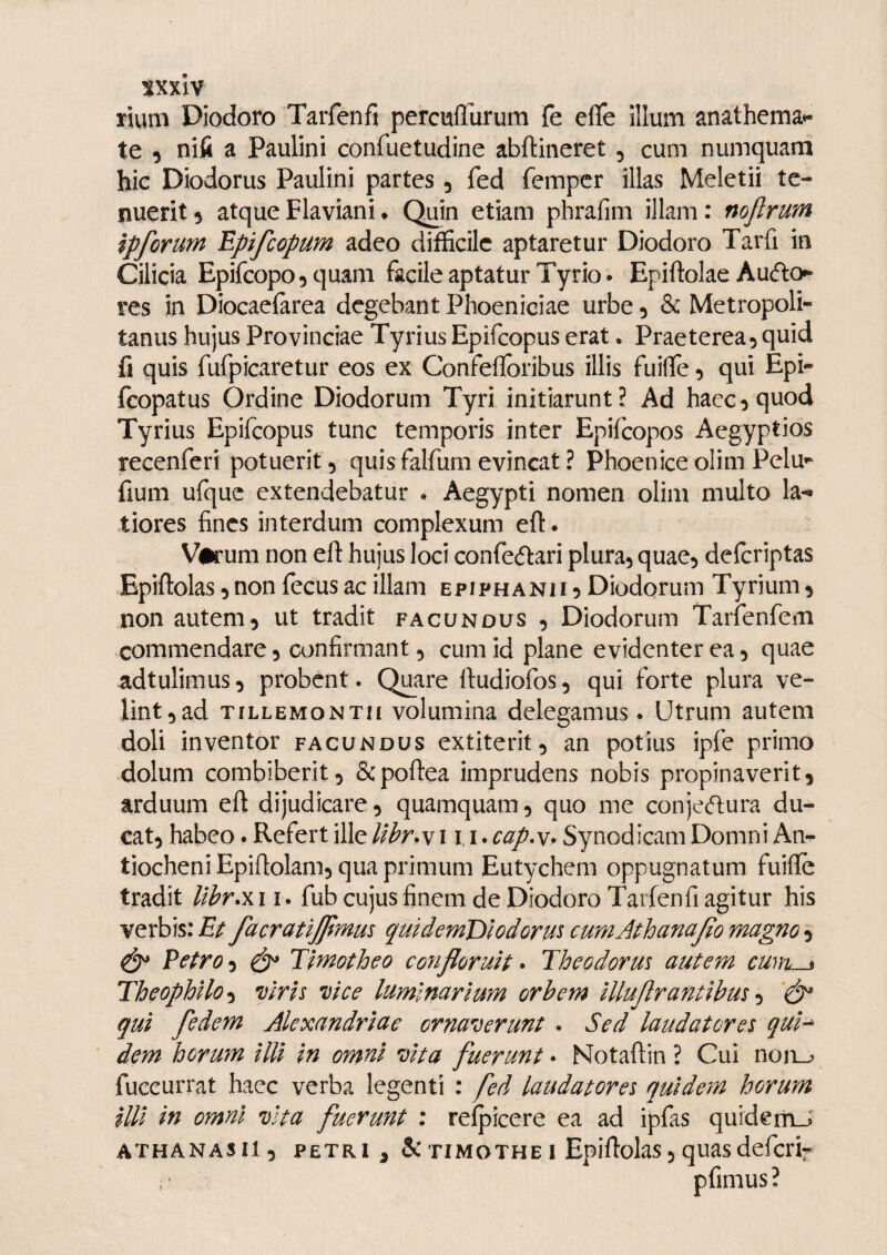 iixxlv rium Diodoro Tarfenfi percufllirum fe eflfe illum anathema*- te 5 nifi a Paulini confuetudine abftineret , cum. numquam hic Diodorus Paulini partes, fed fempcr illas Meletii te¬ nuerit 5 atque Flaviani. Quin etiam phrafim illam: nojlrum ipforum Epifcopum adeo difficile aptaretur Diodoro Tarfi in Cilicia Epifcopo^quani facile aptatur Tyrio* Epiftolae Aucflo^ res in Diocaelarea degebant Phoeniciae urbe 5 & Metropoli¬ tanus hujus Provinciae Tyrius Epifcopus erat. Praeterea5 quid fi quis fufpicaretur eos ex Confeflbribus illis fuilfe, qui Epi- fcopatus Ordine Diodorum Tyri initiarunt? Ad haec5 quod Tyrius Epifcopus tunc temporis inter Epifcopos Aegyptios recenferi potuerit 5 quis falfuni evincat ? Phoenice olim Pelu»^ fium ufquc extendebatur . Aegypti nomen olim multo la¬ tiores fines interdum complexum eft. Varum non eft hujus loci confedlari plura, quae, defcriptas Epiftolas,non fecusac illam epiphanii 5 Diodorum Tyrium, non autem, ut tradit facundus , Diodorum Tarfenfem commendare, confirmant, cum id plane evidenter ea, quae adtulimus, probent. Q^are ftudiofos, qui forte plura ve¬ lint,ad TiLLEMONTM volumina delegamus. Utrum autem doli inventor facundus extiterit, an potius ipfe primo dolum combiberit, &poftea imprudens nobis propinaverit, arduum eft dijudicare, quamquam, quo me conjecftura du¬ cat, habeo. Refert ille llbr^v 11, i. cap.\, Synodicam Domni An*^ tiocheni Epiftolam, qua primum Eutychem oppugnatum fuifte tradit lihr.Y.\\. fub cujus finem de Diodoro Tarfenfi agitur his verbis: Et facratijjimus qmdernDlodorui cumAthanaJio magno ^ ^ Petro, ^ Timotheo co^ifloruit • Theodorm autem cum < Theophilo^ viris vice luminarium orbem illujlrantibus ‘dP qui fedem Alexandriae ornaverunt . Sed laudatores qui^ dem horum illi in omni vita fuerunt • Notaftin ? Cui noii_^ fuccurrat haec verba legenti : fed laudatores quidem horum illi in omni vita fuerunt ; relpicere ea ad ipfas quiderriJ ATHANASil, PETRI ^ &TiMOTHEI Epiftolas,quasdefcrif