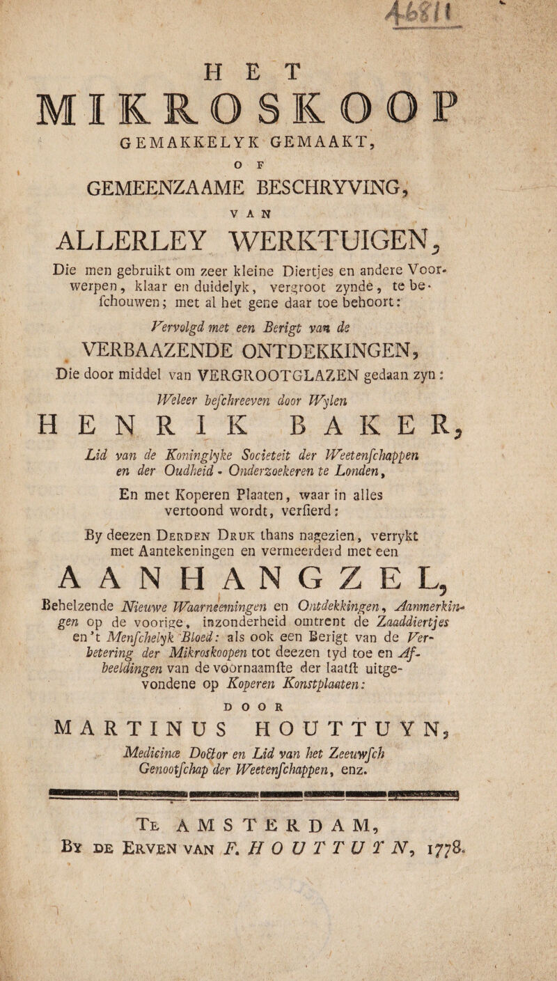 MIK RO Sk OOP GEMAKKELYK GEMAAKT, o F GEMEENZAAME BESCHRYVING, VAN ALLERLEY WERKTUIGEN, Die men gebruikt om zeer kleine Diertjes en andere Voor¬ werpen, klaar en duidelyk, vergroot zynde, tebe- fchouwen; met al het gene daar toe behoort: Vervolgd met een Berigt van de , VERBA AZENDE ONTDEKKINGEN, Die door middel van VERGROOTGLAZEN gedaan zyn : Weleer befchreeveti door Wylen HENRIK BAKER, Lid van de Koninglyke Sociëteit der Weetenfchappen en der Oudheid • Onderzoekeren te Londen, En met Koperen Plaaten, waarin alles vertoond wordt, verfierd: By deezen Derden Druk thans nagezien, verrykt met Aantekeningen en vermeerderd met een AANHANGZEL, Behelzende Nieuwe Waarneemingen en Ontdekkingen^ Aanmerking gen op de voorige, inzonderheid omtrent de Zaaddiertjes en’t Menfchelyk Bloed: als ook een Berigt van de Fer- betering der Mikroskoopen tot deezen tyd toe en Af^ beeldingen van de vöornaamfte der laatR uitge¬ vondene op Koperen Konstplaaten: DOOR MARTINUS HOUTtUYN, Medkince Doctor en Lid van het Zeeuwfeh Genootfehap der Weetenfchappen ^ enz. Te AMSTERDAM, By de Erven van F. HOüTTüTN, 1778.