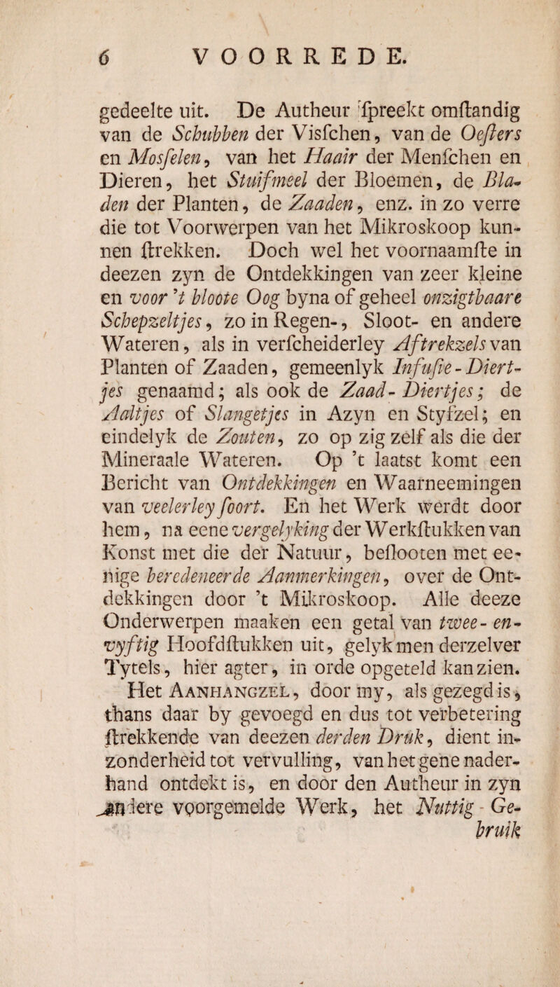 gedeelte uit. De Autheur 'Tpreekt omftandig van de Schubben der Visfchen, van de Oefiers en Mosfelen, van het Haair der Menfchen en Dieren, het Stuifmeel der Bloemen, de Bla^ den der Planten, de Zaaden, enz. in zo verre die tot Voorwerpen van het Mikroskoop kun¬ nen ftrekken. Doch wel het voornaamfte in deezen zyn de Ontdekkingen van zeer kjeine en voor V bloote Oog byna of geheel onzigtbaare Schepzeltjes, zo in Regen-, Sloot- en andere Wateren, als in verfcheiderley Zftrekzelsvm Planten of Zaaden, gemeenlyk Infufte-Diert¬ jes genaamd; als ook de Zaad-Diertjes; de Zaltjes of Slangetjes in Azyn en Styfzel; en eindelyk de Zouten^ zo op zigzelf als die der Mineraale Wateren. Op ’t laatst komt een Bericht van Ontdekkingen en Waarneemingen vm veelerley foort. En het Werk werdt door hem 5 na eene vergelyking der Werkftukken van Konst met die der Natuur, beflooten met ee- nige beredeneerde Aanmerkingen^ over de Ont¬ dekkingen door ’t Mü^roskoop. Alle deeze Onderwerpen maaken een getal van twee- en- vyftig Hoofdftukken uit, gelykmen derzelver Tytels, hier agter, in orde opgeteld kan zien. Het Aanhangzel, doormy, als gezegd is j thans daar by gevoegd en dus tot verbetering ftrekkende van deezen derden Druk.^ dient in¬ zonderheid tot vervulling, van het gene nader¬ hand ontdekt is, en door den Autheiir in zyn vgorgemelde Werk, het Nuttig-Ge¬ bruik