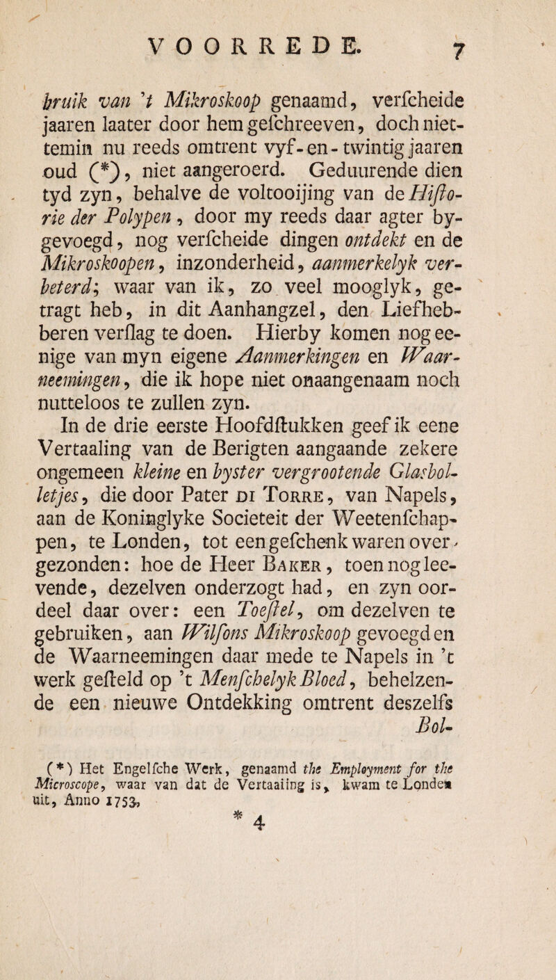 hruik van 't Mikroskoop genaamd, verfcheide jaaren kater door hem gelchreeven, doch niet¬ temin nu reeds omtrent vyf-en-twintig jaaren oud , niet aangeroerd. Geduurende dien tyd zyn, behalve de voltooijing van de Hifto- rk der Polypen , door my reeds daar agter by- gevoegd, nog verfcheide dingen ontdekt en de Mikroskoopen, inzonderheid, aanmerkelyk ver¬ beterd', waar van ik, zo veel mooglyk, ge- ' tragt heb, in dit Aanhangzel, den Lieflieb- beren verflag te doen. Hierby komen nog ee- nige van myn eigene Aanmerkingen en JVaar- neemingen, die ik hope niet onaangenaam noch nutteloos te zullen zyn. In de drie eerste Hoofdftukken geef ik eene Vertaaling van de Berigten aangaande zekere ongemeen kleine en hyster vergrootende Glasbol¬ letjes, die door Pater Dl Torre, van Napels, aan de Koninglyke Sociëteit der Weetenfchap- pen, te Londen, tot een gefchenk waren over. gezonden: hoe de Heer Baker , toen noglee- vende, dezelven onderzogt had, en zyn oor¬ deel daar over: een Toejlel, om dezelven te gebruiken, aan Wilfons Mikroskoop gevoegd en de Waarneemingen daar mede te Napels in ’t werk gefield op ’t Menfchelyk Bloed, behelzen¬ de een nieuwe Ontdekking omtrent deszelfs Bol- (*) Het Engelfche Werk, genaamd the Employment for the Microscope^ waar van dat de Vertaaiing is^ kwam te Londem uit, Anno 1753., * 4