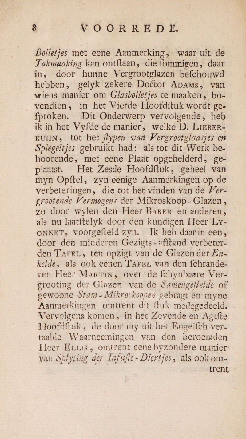 Bolletjes met eene Aanmerking, waar uit de Takmaaking km die fommigen, daar in, door hunne Vergrootglazen befchouwd hebben, gelyk zekere Doctor Adams, van wiens manier om Glasbolletjes bo¬ vendien , in het Vierde Hoofdftuk wordt ge- fproken. Dit Onderwerp vervolgende, heb ik in het Vyfde de manier, welke D. Lieber- KUHN, tot het jlypen van Vergroot glaasjes en Spiegeltjes gebruikt had: als tot dit Werk be- hoorende, met eene Plaat opgehelderd, ge¬ plaatst. Het Zesde Hoofdfluk, geheel van myn Opftel, zyn eenige Aanmerkingen op de verbeteringen, die tot het vinden van de Ver¬ groot ende Vermogens der Mikroskoop-Glazen, zo door wylen den Heer Baker en anderen, als nu laatllelyk door den kundigen Heer Ly- ONNET, voorgefteld zyn. Ik heb daar in een, door den minderen Gezigts - afftand verbeter¬ den Tafel, ten opzigt van de Glazen der kelde^ als ook eenen Tafel van den fchrande- ren Heer Martin, over de fchynbaare Ver- grooting der Glazen van de Samengeftelde of gewoonc Stam - Mikroskoopen gebragt en myne Aanmerkingen omtrent dit Iluk medegedeeld. Vervolgens komen, in het Zevende en Agtfte Hoofdflak, de door niy uit het Engelfch ver¬ taalde Waarneemingcn van den beroemden Heer Ellis , omtrent eene byzondere manier van Splyting der Infufie - Diertjes ^ als ook om¬ trent