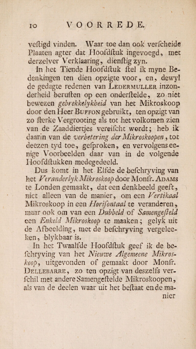 veftigd vinden. Waar toe dan ook' verfcheide Plaaten agter dat Hoofdduk ingevoegd, mee derzelver Verklaaring, dienftigzyn. In het Tiende Hoofdftuk ftel ik myne Be¬ denkingen ten dien opzigte voor, en, dewyl de gedagte redenen van Ledermuller inzon¬ derheid beruften op een onderflelde, zo niet bewezen gebrekkelykheid van het Mikroskoop door den Heer Büffon gebruikt, ten opzigt van zo fterke Vergrooting als tot het volkomen zien ,van de Zaaddiertjes vereifcht wordt; heb ik daarin van de verbetering der Mikroskoopen ^ tot deezen tyd toe, gefproken, en vervolgensee- nige Voorbeelden daar van in de volgende Iloofdftiikken medegedeeld. Dus komt in het Elfde de befchryving van het Veranderlyk Mikroskoop door Monfr. Adams te Londen gemaakt, dat een denkbeeld geeft, niet alleen van de manier, om een Vertikaal Mikroskoop in een Horifontaal te veranderen, maar ook om van een Dubbeld of Samengejleld een Enkeld Mikroskoop te maaken; gelyk uit de Afbeelding, met de befchryving vergelee- ken, blykbaaris. In het Twaalfde Hoofdftuk geef ik de be¬ fchryving van het Nieuwe Algemeene Mikros- köop^ uitgevonden of gemaakt door Monfr. Dellebarre, zo ten opzigt van deszelfs ver- fchil met andere Samengeftelde Mikroskoopen, als van de deelen waar uit het beftaat en de ma¬ nier